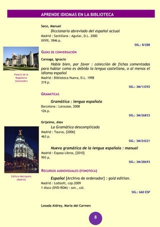 APRENDE IDIOMAS EN LA BIBLIOTECA
8
Eslovaco
DICCIONARIOS
Nieto Morejón, Pablo
Lenguas del Este europeo Romano, eslovaco : gramática y
vocabulario
Barcelona : Sísifo, cop. 2005
1 v. (pág. var.)
Sig.: 8/858
Español
CURSOS
Español fácil = spanish made simple
Madrid : Espasa Calpe, D.L. 2002
209 p.
SIG.: 3M/19484
Moreno Cabrera, Juan Carlos
Spanish is different : introducción al español como lengua
extranjera : estudios gramaticales para la enseñanza del
español como lengua extranjera
Madrid : Castalia, [2010]
[143] p.
SIG.: 3M/29050
DICCIONARIOS
Diccionario de la lengua española : más de 35000
entradas y 100000 definiciones : apéndices con información
gramatical y ortográfica
Madrid : Espasa, [2012]
1073 p.
SIG.: 3M/31645
Gran diccionario de la lengua española : Larousse
Barcelona : Larousse, 2012
1856 p.
SIG.: 8/399
Altos Tatras
Los Órganos
(La Gomera)
 