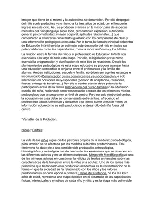 imagen que tiene de sí mismo y la autoestima se desarrollen. Por ello despegue
del niño suele producirse ya en torno a los tres años de edad, con el frecuente
ingreso en este ciclo. Así, se producen avances en la mayor parte de aspectos
mentales del niño (lenguaje sobre todo, pero también expresión, autonomía
general, psicomotricidad, imagen corporal, aptitudes relacionales…) que
comenzarán a afianzarse con el trato igualitario con los compañeros de clase y
una intervención pedagógica adecuada. Por lo tanto, la función principal del centro
de Educación Infantil será la de estimular este desarrollo del niño en todas sus
potencialidades, tanto las capacidades, como la moral autónoma y los hábitos.
La relación entre la familia del niño y el profesorado de Educación Infantil son
esenciales a lo largo de toda esta etapa. Por ello, la legislación prevé como
esencial la programación y planificación de este tipo de relaciones. Desde los
planteamientos pedagógicos de esta etapa educativa se propone avanzar hacia
una educación compartida o conjunta entre el profesorado y la familia del
alumno. Ambas instituciones, escuela y familia, no deben ser agentes estancos e
incomunicadosComunicacion pistas comunicativas y susociodialectoque solo
interactúan en ocasiones muy especiales (periodo de adaptación, reuniones,
fiestas, entrega de boletines...) Por ello el centro escolar debe potenciar la
participación activa de la familia Intervencion del nucleo familiaren la educación
escolar del niño, haciéndole sentir responsable a través de los diferentes medios
pedagógicos que se programen a nivel de centro. Pero no solo dentro del centro,
la educación en casa debe ser consensuada entre ambos, ofreciendo el
profesorado pautas científicas y utilizando a la familia como principal medio de
información sobre cómo se está produciendo el desarrollo del niño fuera del
centro.
*Variable de la Población.
Niños y Padres:
La vida de los niños sigue ciertos patrones propios de la madurez psico-biológica,
pero también se ve afectada por los modelos culturales predominantes. Este
fenómeno ha dado pie a una considerable producción antropológica,
historiográfica y sociológica que da cuenta de las variaciones que se observan en
las diferentes culturas y en las diferentes épocas. Margareth MeadBiografiafue una
de las primeras autoras en cuestionar la validez de teorías universales sobre las
características de la transición entre la niñez y la adultez. Uno de los temas más
polémicos que ha rodeado esta producción académica es la reconstrucción de la
forma en que la sociedad se ha relacionado con los niños y los valores
predominantes en cada épocaLa primera Etapas de la Infancia, de los 0 a los 5
años de edad, representa una etapa decisiva en el desarrollo de las capacidades
físicas, intelectuales y emotivas de cada niño y niña, y es la etapa más vulnerable

 
