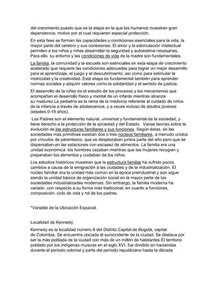 del crecimiento puesto que es la etapa en la que los humanos muestran gran
dependencia, motivo por el cual requieren especial protección.
En esta fase se forman las capacidades y condiciones esenciales para la vida, la
mayor parte del cerebro y sus conexiones. El amor y la estimulación intelectual
permiten a los niños y niñas desarrollar la seguridad y autoestima necesarias.
Para ello, su entorno y las condiciones de vida de la madre son fundamentales.
La familia, la comunidad y la escuela son esenciales en esta etapa de crecimiento
acelerado que requiere las condiciones adecuadas para lograr un mejor desarrollo
para el aprendizaje, el juego y el descubrimiento, así como para estimular la
motricidad y la creatividad. Esta etapa es fundamental también para aprender
normas sociales y adquirir valores como la solidaridad y el sentido de justicia.
El desarrollo de la niñez es el estudio de los procesos y los mecanismos que
acompañan el desarrollo físico y mental de un infante mientras alcanza
su madurez.La pediatría es la rama de la medicina referente al cuidado de niños
de la infancia a través de adolescencia, y a veces incluso de adultos jóvenes
(edades 0-19 años).
Los Padres son el elemento natural, universal y fundamental de la sociedad, y
tiene derecho a la protección de la sociedad y del Estado. Varias teorías sobre la
evolución de las estructuras familiares y sus funciones. Según éstas, en las
sociedades más primitivas existían dos o tres núcleos familiares, a menudo unidos
por vínculos de parentesco, que se desplazaban juntos parte del año pero que se
dispersaban en las estaciones con escasez de alimentos. La familia era una
unidad económica: los hombres cazaban mientras que las mujeres recogían y
preparaban los alimentos y cuidaban de los niños.
Los estudios históricos muestran que la estructura familiar ha sufrido pocos
cambios a causa de la emigración a las ciudades y de la industrialización. El
núcleo familiar era la unidad más común en la época preindustrial y aún sigue
siendo la unidad básica de organización social en la mayor parte de las
sociedades industrializadas modernas. Sin embargo, la familia moderna ha
variado ,con respecto a su forma más tradicional, en cuanto a funciones,
composición, ciclo de vida y rol de los padres.
*Variable de la Ubicación Espacial.
Localidad de Kennedy:
Kennedy es la localidad número 8 del Distrito Capital de Bogotá, capital
de Colombia. Se encuentra ubicada al suroccidente de la ciudad. Se destaca por
ser la más poblada de la ciudad con más de un millón de habitantes.El territorio
poblado por los indígenas muiscas en el siglo XVI, fue dividido en haciendas
durante el período colonial y parte del período republicano hasta la década

 