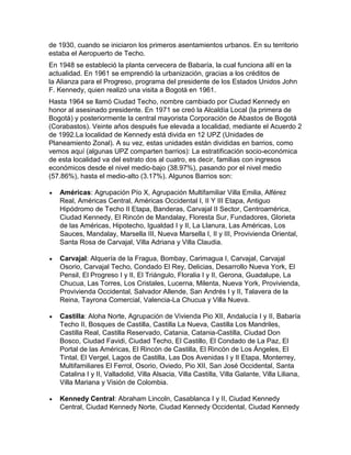 de 1930, cuando se iniciaron los primeros asentamientos urbanos. En su territorio
estaba el Aeropuerto de Techo.
En 1948 se estableció la planta cervecera de Babaría, la cual funciona allí en la
actualidad. En 1961 se emprendió la urbanización, gracias a los créditos de
la Alianza para el Progreso, programa del presidente de los Estados Unidos John
F. Kennedy, quien realizó una visita a Bogotá en 1961.
Hasta 1964 se llamó Ciudad Techo, nombre cambiado por Ciudad Kennedy en
honor al asesinado presidente. En 1971 se creó la Alcaldía Local (la primera de
Bogotá) y posteriormente la central mayorista Corporación de Abastos de Bogotá
(Corabastos). Veinte años después fue elevada a localidad, mediante el Acuerdo 2
de 1992.La localidad de Kennedy está divida en 12 UPZ (Unidades de
Planeamiento Zonal). A su vez, estas unidades están divididas en barrios, como
vemos aquí (algunas UPZ comparten barrios): La estratificación socio-económica
de esta localidad va del estrato dos al cuatro, es decir, familias con ingresos
económicos desde el nivel medio-bajo (38.97%), pasando por el nivel medio
(57.86%), hasta el medio-alto (3.17%). Algunos Barrios son:
Américas: Agrupación Pío X, Agrupación Multifamiliar Villa Emilia, Alférez
Real, Américas Central, Américas Occidental I, II Y III Etapa, Antiguo
Hipódromo de Techo II Etapa, Banderas, Carvajal II Sector, Centroamérica,
Ciudad Kennedy, El Rincón de Mandalay, Floresta Sur, Fundadores, Glorieta
de las Américas, Hipotecho, Igualdad I y II, La Llanura, Las Américas, Los
Sauces, Mandalay, Marsella III, Nueva Marsella I, II y III, Provivienda Oriental,
Santa Rosa de Carvajal, Villa Adriana y Villa Claudia.
Carvajal: Alquería de la Fragua, Bombay, Carimagua I, Carvajal, Carvajal
Osorio, Carvajal Techo, Condado El Rey, Delicias, Desarrollo Nueva York, El
Pensil, El Progreso I y II, El Triángulo, Floralia I y II, Gerona, Guadalupe, La
Chucua, Las Torres, Los Cristales, Lucerna, Milenta, Nueva York, Provivienda,
Provivienda Occidental, Salvador Allende, San Andrés I y II, Talavera de la
Reina, Tayrona Comercial, Valencia-La Chucua y Villa Nueva.
Castilla: Aloha Norte, Agrupación de Vivienda Pio XII, Andalucía I y II, Babaría
Techo II, Bosques de Castilla, Castilla La Nueva, Castilla Los Mandriles,
Castilla Real, Castilla Reservado, Catania, Catania-Castilla, Ciudad Don
Bosco, Ciudad Favidi, Ciudad Techo, El Castillo, El Condado de La Paz, El
Portal de las Américas, El Rincón de Castilla, El Rincón de Los Ángeles, El
Tintal, El Vergel, Lagos de Castilla, Las Dos Avenidas I y II Etapa, Monterrey,
Multifamiliares El Ferrol, Osorio, Oviedo, Pio XII, San José Occidental, Santa
Catalina I y II, Valladolid, Villa Alsacia, Villa Castilla, Villa Galante, Villa Liliana,
Villa Mariana y Visión de Colombia.
Kennedy Central: Abraham Lincoln, Casablanca I y II, Ciudad Kennedy
Central, Ciudad Kennedy Norte, Ciudad Kennedy Occidental, Ciudad Kennedy

 