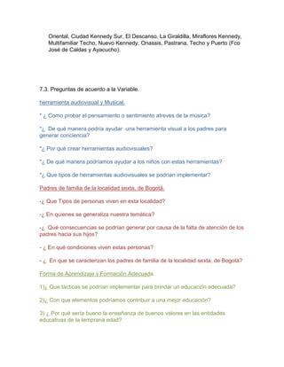 Oriental, Ciudad Kennedy Sur, El Descanso, La Giraldilla, Miraflores Kennedy,
Multifamiliar Techo, Nuevo Kennedy, Onassis, Pastrana, Techo y Puerto (Fco
José de Caldas y Ayacucho).

7.3. Preguntas de acuerdo a la Variable.
herramienta audiovisual y Musical.
* ¿ Como probar el pensamiento o sentimiento atreves de la música?
*¿ De qué manera podría ayudar una herramienta visual a los padres para
generar conciencia?
*¿ Por qué crear herramientas audiovisuales?
*¿ De qué manera podríamos ayudar a los niños con estas herramientas?
*¿ Que tipos de herramientas audiovisuales se podrían implementar?
Padres de familia de la localidad sexta, de Bogotá.
-¿ Que Tipos de personas viven en esta localidad?
-¿ En quienes se generaliza nuestra temática?
-¿ Qué consecuencias se podrían generar por causa de la falta de atención de los
padres hacia sus hijos?
- ¿ En qué condiciones viven estas personas?
- ¿ En que se caracterizan los padres de familia de la localidad sexta, de Bogotá?
Forma de Aprendizaje y Formación Adecuada.
1)¿ Que tácticas se podrían implementar para brindar un educación adecuada?
2)¿ Con que elementos podríamos contribuir a una mejor educación?
3) ¿ Por qué sería bueno la enseñanza de buenos valores en las entidades
educativas de la temprana edad?

 