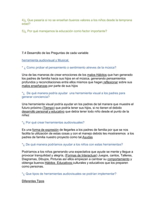 4)¿ Que pasaría si no se enseñan buenos valores a los niños desde la temprana
edad?
5)¿ Por qué manejamos la educación como factor importante?

7.4 Desarrollo de las Preguntas de cada variable
herramienta audiovisual y Musical.
* ¿ Como probar el pensamiento o sentimiento atreves de la música?
Una de las maneras de crear emociones de los malos Hábitos que han generado
los padres de familia hacia sus hijos en el música, generando pensamientos
profundos y reconciliaciones entre ellos mismos que hagan reflexionar sobre sus
malos enseñanzas por parte de sus hijos
*¿ De qué manera podría ayudar una herramienta visual a los padres para
generar conciencia?
Una herramienta visual podría ayudar en los padres de tal manera que muestre el
futuro próximo (Tiempo) que podría tener sus hijos, si no tienen el debido
desarrollo personal y educativo que debía tener todo niño desde el punto de la
niñez
*¿ Por qué crear herramientas audiovisuales?
Es una forma de expresión de llegarles a los padres de familia por que se nos
facilita la utilización de estas cosas y con el manejo debido les mostraremos a los
padres de familia nuestro proyecto como tal.Ayudas
*¿ De qué manera podríamos ayudar a los niños con estas herramientas?
Podríamos a los niños generando una expectativa que ayude se mente y llegue a
provocar tranquilidad y alegría, (Formas de Interactuar) Juegos, cantos, Talleres,
Diagramas, Dibujos, Pinturas así ellos empiezan a cambiar su comportamiento y
obtenga buenos Hábitos Educativos culturales y educativos que los preparen
como personas.
*¿ Que tipos de herramientas audiovisuales se podrían implementar?
Diferentes Tipos

 