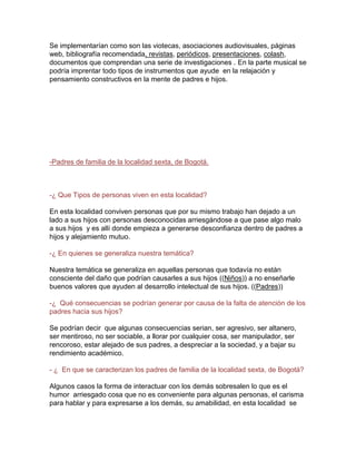 Se implementarían como son las viotecas, asociaciones audiovisuales, páginas
web, bibliografía recomendada, revistas, periódicos, presentaciones, colash,
documentos que comprendan una serie de investigaciones . En la parte musical se
podría imprentar todo tipos de instrumentos que ayude en la relajación y
pensamiento constructivos en la mente de padres e hijos.

-Padres de familia de la localidad sexta, de Bogotá.

-¿ Que Tipos de personas viven en esta localidad?
En esta localidad conviven personas que por su mismo trabajo han dejado a un
lado a sus hijos con personas desconocidas arriesgándose a que pase algo malo
a sus hijos y es allí donde empieza a generarse desconfianza dentro de padres a
hijos y alejamiento mutuo.
-¿ En quienes se generaliza nuestra temática?
Nuestra temática se generaliza en aquellas personas que todavía no están
consciente del daño que podrían causarles a sus hijos ((Niños)) a no enseñarle
buenos valores que ayuden al desarrollo intelectual de sus hijos. ((Padres))
-¿ Qué consecuencias se podrían generar por causa de la falta de atención de los
padres hacia sus hijos?
Se podrían decir que algunas consecuencias serian, ser agresivo, ser altanero,
ser mentiroso, no ser sociable, a llorar por cualquier cosa, ser manipulador, ser
rencoroso, estar alejado de sus padres, a despreciar a la sociedad, y a bajar su
rendimiento académico.
- ¿ En que se caracterizan los padres de familia de la localidad sexta, de Bogotá?
Algunos casos la forma de interactuar con los demás sobresalen lo que es el
humor arriesgado cosa que no es conveniente para algunas personas, el carisma
para hablar y para expresarse a los demás, su amabilidad, en esta localidad se

 