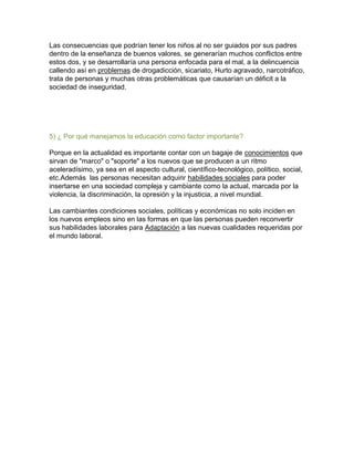 Las consecuencias que podrían tener los niños al no ser guiados por sus padres
dentro de la enseñanza de buenos valores, se generarían muchos conflictos entre
estos dos, y se desarrollaría una persona enfocada para el mal, a la delincuencia
callendo así en problemas de drogadicción, sicariato, Hurto agravado, narcotráfico,
trata de personas y muchas otras problemáticas que causarían un déficit a la
sociedad de inseguridad.

5) ¿ Por qué manejamos la educación como factor importante?
Porque en la actualidad es importante contar con un bagaje de conocimientos que
sirvan de "marco" o "soporte" a los nuevos que se producen a un ritmo
aceleradísimo, ya sea en el aspecto cultural, científico-tecnológico, político, social,
etc.Además las personas necesitan adquirir habilidades sociales para poder
insertarse en una sociedad compleja y cambiante como la actual, marcada por la
violencia, la discriminación, la opresión y la injusticia, a nivel mundial.
Las cambiantes condiciones sociales, políticas y económicas no solo inciden en
los nuevos empleos sino en las formas en que las personas pueden reconvertir
sus habilidades laborales para Adaptación a las nuevas cualidades requeridas por
el mundo laboral.

 