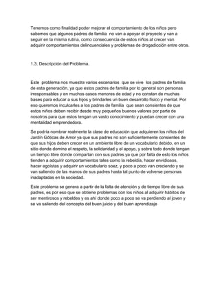 Tenemos como finalidad poder mejorar el comportamiento de los niños pero
sabemos que algunos padres de familia no van a apoyar el proyecto y van a
seguir en la misma rutina, como consecuencia de estos niños al crecer van
adquirir comportamientos delincuenciales y problemas de drogadicción entre otros.

1.3. Descripción del Problema.

Este problema nos muestra varios escenarios que se vive los padres de familia
de esta generación, ya que estos padres de familia por lo general son personas
irresponsables y en muchos casos menores de edad y no constan de muchas
bases para educar a sus hijos y brindarles un buen desarrollo físico y mental. Por
eso queremos inculcarles a los padres de familia que sean consientes de que
estos niños deben recibir desde muy pequeños buenos valores por parte de
nosotros para que estos tengan un vasto conocimiento y puedan crecer con una
mentalidad emprendedora.
Se podría nombrar realmente la clase de educación que adquieren los niños del
Jardín Góticas de Amor ya que sus padres no son suficientemente consientes de
que sus hijos deben crecer en un ambiente libre de un vocabulario debido, en un
sitio donde domine el respeto, la solidaridad y el apoyo, y sobre todo donde tengan
un tiempo libre donde compartan con sus padres ya que por falta de esto los niños
tienden a adquirir comportamientos tales como la rebeldía, hacer envidiosos,
hacer egoístas y adquirir un vocabulario soez, y poco a poco van creciendo y se
van saliendo de las manos de sus padres hasta tal punto de volverse personas
inadaptadas en la sociedad.
Este problema se genera a partir de la falta de atención y de tiempo libre de sus
padres, es por eso que se obtiene problemas con los niños al adquirir hábitos de
ser mentirosos y rebeldes y es ahí donde poco a poco se va perdiendo al joven y
se va saliendo del concepto del buen juicio y del buen aprendizaje

 