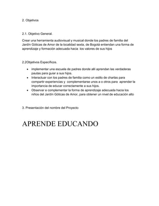 2. Objetivos

2.1. Objetivo General.
Crear una herramienta audiovisual y musical donde los padres de familia del
Jardín Góticas de Amor de la localidad sexta, de Bogotá entiendan una forma de
aprendizaje y formación adecuada hacia los valores de sus hijos

2.2Objetivos Específicos.
implementar una escuela de padres donde allí aprendan las verdaderas
pautas para guiar a sus hijos.
Interactuar con los padres de familia como un estilo de charlas para
compartir experiencias y complementarse unos a o otros para aprender la
importancia de educar correctamente a sus hijos.
Observar e complementar la forma de aprendizaje adecuada hacia los
niños del Jardín Góticas de Amor, para obtener un nivel de educación alto

3. Presentación del nombre del Proyecto

APRENDE EDUCANDO

 