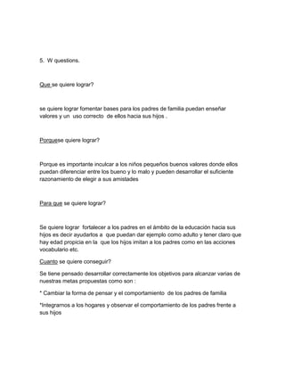 5. W questions.

Que se quiere lograr?

se quiere lograr fomentar bases para los padres de familia puedan enseñar
valores y un uso correcto de ellos hacia sus hijos .

Porquese quiere lograr?

Porque es importante inculcar a los niños pequeños buenos valores donde ellos
puedan diferenciar entre los bueno y lo malo y pueden desarrollar el suficiente
razonamiento de elegir a sus amistades

Para que se quiere lograr?

Se quiere lograr fortalecer a los padres en el ámbito de la educación hacia sus
hijos es decir ayudarlos a que puedan dar ejemplo como adulto y tener claro que
hay edad propicia en la que los hijos imitan a los padres como en las acciones
vocabulario etc.
Cuanto se quiere conseguir?
Se tiene pensado desarrollar correctamente los objetivos para alcanzar varias de
nuestras metas propuestas como son :
* Cambiar la forma de pensar y el comportamiento de los padres de familia
*Integrarnos a los hogares y observar el comportamiento de los padres frente a
sus hijos

 
