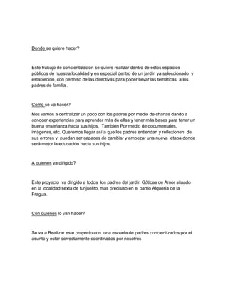 Donde se quiere hacer?

Este trabajo de concientización se quiere realizar dentro de estos espacios
públicos de nuestra localidad y en especial dentro de un jardín ya seleccionado y
establecido, con permiso de las directivas para poder llevar las temáticas a los
padres de familia .

Como se va hacer?
Nos vamos a centralizar un poco con los padres por medio de charlas dando a
conocer experiencias para aprender más de ellas y tener más bases para tener un
buena enseñanza hacia sus hijos, También Por medio de documentales,
imágenes, etc. Queremos llegar así a que los padres entiendan y reflexionen de
sus errores y puedan ser capaces de cambiar y empezar una nueva etapa donde
será mejor la educación hacia sus hijos.

A quienes va dirigido?

Este proyecto va dirigido a todos los padres del jardín Góticas de Amor situado
en la localidad sexta de tunjuelito, mas precisiso en el barrio Alquería de la
Fragua.

Con quienes lo van hacer?

Se va a Realizar este proyecto con una escuela de padres concientizados por el
asunto y estar correctamente coordinados por nosotros

 