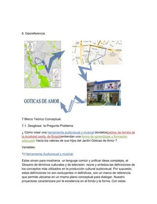6. Georeferencia.

7.Marco Teórico Conceptual.
7.1. Desglosar la Pregunta Problema
¿ Cómo crear una herramienta audiovisual y musical dondelospadres de familia de
la localidad sexta, de Bogotáentiendan una forma de aprendizaje y formación
adecuada hacia los valores de sus hijos del Jardín Góticas de Amor ?
Variables:
1) Herramienta Audiovisual y musical:
Estas sirven para mostraros un lenguaje común y unificar ideas complejas, el
Glosario de términos culturales y de televisión, reúne y sintetiza las definiciones de
los conceptos más utilizados en la producción cultural audiovisual. Por supuesto,
estas definiciones no son excluyentes ni definitivas, son un marco de referencia
que permite ubicarse en un mismo plano conceptual para dialogar. Nuestro
proyectose caracterizara por la excelencia en el fondo y la forma. Con estas

 