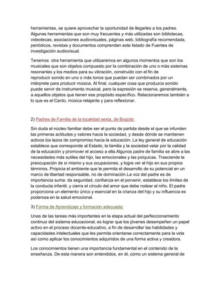 herramientas, se quiere aprovechar la oportunidad de llegarles a los padres.
Algunas herramientas que son muy frecuentes y más utilizadas son bibliotecas,
videotecas, asociaciones audiovisuales, páginas web, bibliografía recomendada,
periódicos, revistas y documentos comprenden este listado de Fuentes de
investigación audiovisual.
Tenemos otra herramienta que utilizaremos en algunos momentos que son los
musicales que son objetos compuesto por la combinación de uno o más sistemas
resonantes y los medios para su vibración, construido con el fin de
reproducir sonido en uno o más tonos que puedan ser combinados por un
intérprete para producir música. Al final, cualquier cosa que produzca sonido
puede servir de instrumento musical, pero la expresión se reserva, generalmente,
a aquellos objetos que tienen ese propósito específico. Relacionaremos también a
lo que es el Canto, música relajante y para reflexionar.

2) Padres de Familia de la localidad sexta, de Bogotá:
Sin duda el núcleo familiar debe ser el punto de partida desde el que se infunden
las primeras actitudes y valores hacia la sociedad, y desde dónde se mantienen
activos los lazos de compromiso hacia la educación. La ley general de educación
establece que corresponde al Estado, la familia y la sociedad velar por la calidad
de la educación y promover el acceso a ella.Algunos padre de familia se abre a las
necesidades más sutiles del hijo, las emocionales y las psíquicas. Trasciende la
preocupación de sí mismo y sus ocupaciones, y logra ver al hijo en sus propios
términos. Propicia el ambiente que le permita el desarrollo de su potencial en un
marco de libertad responsable, no de dominación.La voz del padre es de
importancia suma: da seguridad, confianza en el porvenir, establece los límites de
la conducta infantil, y cierra el círculo del amor que debe rodear al niño. El padre
proporciona un elemento único y esencial en la crianza del hijo y su influencia es
poderosa en la salud emocional.
3) Forma de Aprendizaje y formación adecuada:
Unas de las tareas más importantes en la etapa actual del perfeccionamiento
continuo del sistema educacional, es lograr que los jóvenes desempeñen un papel
activo en el proceso docente-educativo, a fin de desarrollar las habilidades y
capacidades intelectuales que les permita orientarse correctamente para la vida
así como aplicar los conocimientos adquiridos de una forma activa y creadora.
Los conocimientos tienen una importancia fundamental en el contenido de la
enseñanza. De esta manera son entendidos, en él, como un sistema general de

 