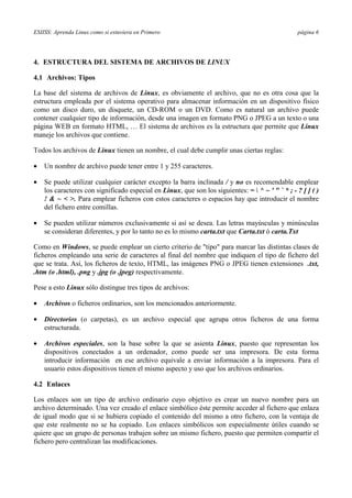 ESIISS: Aprenda Linux como si estuviera en Primero página 6
4. ESTRUCTURA DEL SISTEMA DE ARCHIVOS DE LINUX
4.1 Archivos: Tipos
La base del sistema de archivos de Linux, es obviamente el archivo, que no es otra cosa que la
estructura empleada por el sistema operativo para almacenar información en un dispositivo físico
como un disco duro, un disquete, un CD-ROM o un DVD. Como es natural un archivo puede
contener cualquier tipo de información, desde una imagen en formato PNG o JPEG a un texto o una
página WEB en formato HTML, … El sistema de archivos es la estructura que permite que Linux
maneje los archivos que contiene.
Todos los archivos de Linux tienen un nombre, el cual debe cumplir unas ciertas reglas:
•= Un nombre de archivo puede tener entre 1 y 255 caracteres.
•= Se puede utilizar cualquier carácter excepto la barra inclinada / y no es recomendable emplear
los caracteres con significado especial en Linux, que son los siguientes: =  ^ ~ ' " ` * ; - ? [ ] ( )
! & ~ < >. Para emplear ficheros con estos caracteres o espacios hay que introducir el nombre
del fichero entre comillas.
•= Se pueden utilizar números exclusivamente si así se desea. Las letras mayúsculas y minúsculas
se consideran diferentes, y por lo tanto no es lo mismo carta.txt que Carta.txt ó carta.Txt
Como en Windows, se puede emplear un cierto criterio de "tipo" para marcar las distintas clases de
ficheros empleando una serie de caracteres al final del nombre que indiquen el tipo de fichero del
que se trata. Así, los ficheros de texto, HTML, las imágenes PNG o JPEG tienen extensiones .txt,
.htm (o .html), .png y .jpg (o .jpeg) respectivamente.
Pese a esto Linux sólo distingue tres tipos de archivos:
•= Archivos o ficheros ordinarios, son los mencionados anteriormente.
•= Directorios (o carpetas), es un archivo especial que agrupa otros ficheros de una forma
estructurada.
•= Archivos especiales, son la base sobre la que se asienta Linux, puesto que representan los
dispositivos conectados a un ordenador, como puede ser una impresora. De esta forma
introducir información en ese archivo equivale a enviar información a la impresora. Para el
usuario estos dispositivos tienen el mismo aspecto y uso que los archivos ordinarios.
4.2 Enlaces
Los enlaces son un tipo de archivo ordinario cuyo objetivo es crear un nuevo nombre para un
archivo determinado. Una vez creado el enlace simbólico éste permite acceder al fichero que enlaza
de igual modo que si se hubiera copiado el contenido del mismo a otro fichero, con la ventaja de
que este realmente no se ha copiado. Los enlaces simbólicos son especialmente útiles cuando se
quiere que un grupo de personas trabajen sobre un mismo fichero, puesto que permiten compartir el
fichero pero centralizan las modificaciones.
 