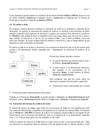 Capítulo 4: ESTRUCTURA DEL SISTEMA DE ARCHIVOS DE LINUX página 7
Como ejemplo se puede suponer la existencia de un fichero llamado balance.1999.txt, al que se crea
un enlace simbólico balance.txt. Cualquier acceso a balance.txt es traducido por el sistema de
forma que se accede al contenido de balance.1999.txt.
4.3 El camino o Path
En cualquier sistema operativo moderno la estructura de archivos es jerárquica y depende de los
directorios. En general la estructura del sistema de archivos se asemeja a una estructura de árbol,
estando compuesto cada nudo por un directorio o carpeta, que contiene otros directorios o archivos.
En Windows cada unidad de disco se identifica como una carpeta básica que sirve de raíz a otras, y
cuyo nombre es especial a:, c:, d: etc. En los sistemas Unix, y por lo tanto en Linux, existe una
única raíz llamada / de la que cuelgan todos los ficheros y directorios, y que es independiente de qué
dispositivos estén conectados al ordenador.
El camino o path de un fichero o directorio es la secuencia de directorios que se ha de recorrer para
acceder a un determinado fichero separados por /. Supongamos la estructura de archivos de la
Figura 2.
Existen dos formas del path o camino:
•= el camino absoluto que muestra toda la ruta a
un fichero, /home/luis/Carta.txt.
•= el path relativo a un determinado directorio,
por ejemplo si no encontramos en el
directorio /home, el path relativo al fichero
Carta.txt es luis/Carta.txt
Para complicar aun más las cosas, todos los
directorios contienen dos directorios especiales:
•= El directorio actual, representado por el punto
.
•= El directorio padre representado por dos puntos ..
Estando en el directorio /home/pedro se puede acceder a Carta.txt con /home/luis/Carta.txt (path
absoluto) o bien ../luis/Carta.txt (path relativo). En luis como ./Carta.txt o simplemente Carta.txt.
4.4 Estructura del sistema de archivos de Linux
El sistema de archivo de Linux sigue todas las convenciones de Unix, lo cual significa que tiene
una estructura determinada, compatible y homogénea con el resto de los sistemas Unix. Al contrario
que en Windows o MS-DOS el sistema de archivos en cualquier sistema Unix no está ligado de una
forma directa con la estructura del hardware, esto es, no depende de si un determinado ordenador
tiene 1, 2 o 7 discos duros para crear las unidades c:, d: o m:.
Todos el sistema de archivos de Unix tiene un origen único la raíz o root representada por /. Bajo
este directorio se encuentran todos los ficheros a los que puede acceder el sistema operativo. Estos
/
home
pedroluis
mnt
Carta.txt
Figura 2
 