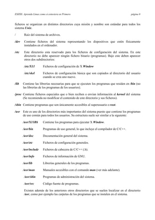 ESIISS: Aprenda Linux como si estuviera en Primero página 8
ficheros se organizan en distintos directorios cuya misión y nombre son estándar para todos los
sistema Unix.
/ Raíz del sistema de archivos.
/dev Contiene ficheros del sistema representando los dispositivos que estén físicamente
instalados en el ordenador.
/etc Este directorio esta reservado para los ficheros de configuración del sistema. En este
directorio no debe aparecer ningún fichero binario (programas). Bajo este deben aparecer
otros dos subdirectorios:
/etc/X11 Ficheros de configuración de X Window
/etc/skel Ficheros de configuración básica que son copiados al directorio del usuario
cuando se crea uno nuevo.
/lib Contiene las librerías necesarias para que se ejecuten los programas que residen en /bin (no
las librerías de los programas de los usuarios).
/proc Contiene ficheros especiales que o bien reciben o envían información al kernel del sistema
(Se recomienda no modificar el contenido de este directorio y sus ficheros).
/sbin Contiene programas que son únicamente accesibles al superusuario o root.
/usr Este es uno de los directorios más importantes del sistema puesto que contiene los programas
de uso común para todos los usuarios. Su estructura suele ser similar a la siguiente:
/usr/X11R6 Contiene los programas para ejecutar X Window.
/usr/bin Programas de uso general, lo que incluye el compilador de C/C++.
/usr/doc Documentación general del sistema.
/usr/etc Ficheros de configuración generales.
/usr/include Ficheros de cabecera de C/C++ (.h).
/usr/info Ficheros de información de GNU.
/usr/lib Librerías generales de los programas.
/usr/man Manuales accesibles con el comando man (ver más adelante).
/usr/sbin Programas de administración del sistema.
/usr/src Código fuente de programas.
Existen además de los anteriores otros directorios que se suelen localizar en el directorio
/usr, como por ejemplo las carpetas de los programas que se instalen en el sistema.
 