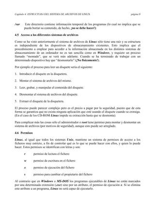 Capítulo 4: ESTRUCTURA DEL SISTEMA DE ARCHIVOS DE LINUX página 9
/var Este directorio contiene información temporal de los programas (lo cual no implica que se
pueda borrar su contenido, de hecho, ¡no se debe hacer!)
4.5 Acceso a los diferentes sistemas de archivos
Como se ha visto anteriormente el sistema de archivos de Linux sólo tiene una raíz y su estructura
es independiente de los dispositivos de almacenamiento existentes. Esto implica que el
procedimiento a emplear para acceder a la información almacenada en los distintos sistemas de
almacenamiento de un ordenador no es tan sencilla como en Windows, y requiere un proceso
llamado “montado”, que se verá más adelante. Cuando se ha terminado de trabajar con un
determinado dispositivo hay que “desmontarlo” (¡No físicamente!).
Por ejemplo el proceso para leer un disquete sería el siguiente:
1. Introducir el disquete en la disquetera.
2. Montar el sistema de archivos del mismo.
3. Leer, grabar, y manipular el contenido del disquete.
4. Desmontar el sistema de archivos del disquete.
5. Extraer el disquete de la disquetera.
El proceso puede parecer complejo pero es el precio a pagar por la seguridad, puesto que de esta
forma se garantiza que no exista ninguna aplicación que esté usando el disquete cuando se extraiga.
(En el caso de los CD-ROM Linux impide su extracción hasta que se desmonta).
Para complicar más las cosas sólo el administrador o root tiene permiso para montar y desmontar un
sistema de archivos (por motivos de seguridad), aunque esto puede ser arreglado.
4.6 Permisos
Linux, al igual que todos los sistemas Unix, mantiene un sistema de permisos de acceso a los
ficheros muy estricto, a fin de controlar qué es lo que se puede hacer con ellos, y quien lo puede
hacer. Estos permisos se identifican con letras y son:
r permiso de lectura el fichero
w permiso de escritura en el fichero
x permiso de ejecución del fichero
s permiso para cambiar el propietario del fichero
Al contrario que en Windows o MS-DOS los programas ejecutables de Linux no están marcados
por una determinada extensión (.exe) sino por un atributo, el permiso de ejecución x. Si se elimina
este atributo a un programa, Linux no será capaz de ejecutarlo.
 
