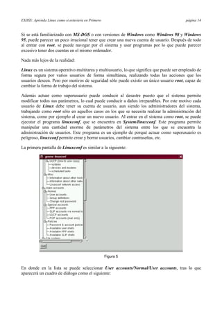 ESIISS: Aprenda Linux como si estuviera en Primero página 14
Si se está familiarizado con MS-DOS o con versiones de Windows como Windows 98 y Windows
95, puede parecer un poco irracional tener que crear una nueva cuenta de usuario. Después de todo
al entrar con root, se puede navegar por el sistema y usar programas por lo que puede parecer
excesivo tener dos cuentas en el mismo ordenador.
Nada más lejos de la realidad:
Linux es un sistema operativo multitarea y multiusuario, lo que significa que puede ser empleado de
forma segura por varios usuarios de forma simultánea, realizando todas las acciones que los
usuarios deseen. Pero por motivos de seguridad sólo puede existir un único usuario root, capaz de
cambiar la forma de trabajo del sistema.
Además actuar como superusuario puede conducir al desastre puesto que el sistema permite
modificar todos sus parámetros, lo cual puede conducir a daños irreparables. Por este motivo cada
usuario de Linux debe tener su cuenta de usuario, aun siendo los administradores del sistema,
trabajando como root sólo en aquellos casos en los que se necesita realizar la administración del
sistema, como por ejemplo al crear un nuevo usuario. Al entrar en el sistema como root, se puede
ejecutar el programa linuxconf, que se encuentra en System/linuxconf. Este programa permite
manipular una cantidad enorme de parámetros del sistema entre los que se encuentra la
administración de usuarios. Este programa es un ejemplo de porqué actuar como superusuario es
peligroso, linuxconf permite crear y borrar usuarios, cambiar contraseñas, etc.
La primera pantalla de Linuxconf es similar a la siguiente:
Figura 5
En donde en la lista se puede seleccionar User accounts/Normal/User accounts, tras lo que
aparecerá un cuadro de diálogo como el siguiente:
 