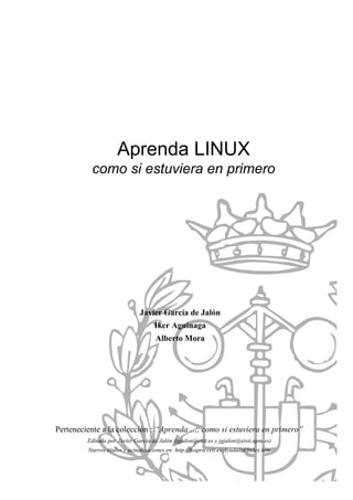 Aprenda LINUX
como si estuviera en primero
Javier García de Jalón
Iker Aguinaga
Alberto Mora
Perteneciente a la colección : “Aprenda …, como si estuviera en primero”
Editada por Javier García de Jalón (jgjalon@ceit.es y jgjalon@etsii.upm.es)
Nuevos títulos y actualizaciones en: http://fcapra.ceit.es/AyudaInf/Index.htm
 