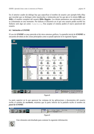 ESIISS: Aprenda Linux como si estuviera en Primero página 16
En el anterior cuadro de diálogo hay que especificar el nombre de usuario: por ejemplo billy (Hay
que recordar que se distingue entre mayúsculas y minúsculas por los que no es lo mismo billy que
Billy), el nombre completo del usuario Bilbo Baggins. Los demás parámetros son opcionales y no
se comentarán en este momento. Por defecto el directorio en el que este usuario podrá escribir los
ficheros será algo así como /home/billy.Tras aceptar el sistema pedirá el nuevo password del
usuario.
6.1 Iniciación a GNOME
El uso de GNOME es muy parecido al de otros entornos gráficos. La pantalla inicial de GNOME se
encuentra dividida en dos zonas principales como se puede apreciar en la siguiente figura:
Figura 8
La parte superior en la que aparecen las ventanas de las aplicaciones y documentos del usuario
recibe el nombre de escritorio, mientras que la parte inferior de la pantalla recibe el nombre de
panel de GNOME:
Figura 9
Este elemento está diseñado para contener la siguiente información:
 