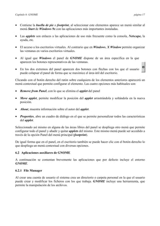 Capítulo 6: GNOME página 17
•= Contiene la huella de pie o footprint, al seleccionar este elementos aparece un menú similar al
menú Start de Windows 9x con las aplicaciones más importantes instaladas.
•= Las applets son enlaces a las aplicaciones de uso más frecuente como la consola, Netscape, la
ayuda, etc.
•= El acceso a los escritorios virtuales. Al contrario que en Windows, X Window permite organizar
las ventanas en varios escritorios virtuales.
•= Al igual que Windows el panel de GNOME dispone de un área específica en la que
aparecen los botones representativos de las ventanas.
•= En los dos extremos del panel aparecen dos botones con flechas con los que el usuario
puede colapsar el panel de forma que se maximice el área útil del escritorio.
Clicando con el botón derecho del ratón sobre cualquiera de los elementos anteriores aparecerá un
menú contextual que permite configurar el elemento. Las cuatro opciones más habituales son:
•= Remove from Panel, con lo que se elimina el applet del panel
•= Move applet, permite modificar la posición del applet arrastrándola y soltándola en la nueva
posición.
•= About, muestra información sobre el autor del applet.
•= Properties, abre un cuadro de diálogo en el que se permite personalizar todos las características
del applet.
Seleccionado así mismo en alguna de las áreas libres del panel se despliega otro menú que permite
configurar todo el panel y añadir y quitar applets del mismo. Este mismo menú puede ser accedido a
través de la opción Panel del menú principal (footprint).
De igual forma que en el panel, en el escritorio también se puede hacer clic con el botón derecho lo
que despliega un menú contextual con diversas opciones.
6.2 Aplicaciones auxiliares de GNOME
A continuación se comentan brevemente las aplicaciones que por defecto incluye el entorno
GNOME.
6.2.1 File Manager
Al crear una cuenta de usuario el sistema crea un directorio o carpeta personal en la que el usuario
puede crear y modificar los ficheros con los que trabaja. GNOME incluye una herramienta, que
permite la manipulación de los archivos.
 