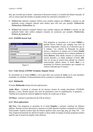 Capítulo 6: GNOME página 19
(hay que recordar que el punto . representa el directorio actual) y el nombre del fichero buscado. Si
solo se conoce parte del nombre se pueden utilizar los caracteres comodines ? y *.
•= Fichero?.txt indicaría cualquier fichero cuyo nombre empiece por Fichero y termine en .txt
pudiendo existir cualquier carácter entre ambos, pero sólo uno, por ejemplo: Fichero1.txt,
Fichero2.txt, FicheroZ.txt, etc.
•= Fichero*.txt indicaría cualquier fichero cuyo nombre empiece por Fichero y termine en .txt
pudiendo haber entre ambos cualquier conjunto de caracteres, por ejemplo: Fichero1.txt,
Fichero_de_texto.txt, etc.
6.2.2 GNOME Search Tool
Este programa se encuentra en el menú Utilities y
permite buscar ficheros que cumplan una serie de
criterios empezando a buscar en el directorio que se
le indique. Los criterios de búsqueda los puede
activar y desactivar el usuario con el botón Enable
(activar) o incluso quitarlos de la ventana mediante el
botón Remove. Para añadir criterios se selecciona el
criterio deseado y se añade mediante el botón Add.
Una vez de que el usuario haya editado los criterios
seleccionados deberá pulsar el botón Start y se
mostrarán los ficheros encontrados que cumplen los
criterios indicados por el usuario.
6.2.3 Color Xterm, GNOME Terminal y Regular Xterm
Se encuentran en el menú Utilities y sirve para abrir una consola de Linux en la cual introducir
comandos. La utilidad y el funcionamiento de las consolas se explicará más adelante.
6.2.4 Multimedia
El menú Multimedia incluye diversas aplicaciones:
Audio Mixer : Controla el volumen de las diversas fuentes de sonido (micrófono, CD-ROM,
Speaker y Line). Permite ajustar otra serie de parámetros como la amplificación, la ganancia, ...
También da la opción de silenciar (mute) las fuentes de sonido que se desee.
CD Player : permite la reproducción de CDs de música.
6.2.5 Otras aplicaciones
GQ View: Este programa se encuentra en el menú Graphics y permite visualizar los ficheros
gráficos. Permite recorrer directorios y muestra en el lado derecho el gráfico contenido en el fichero
seleccionado. Soporta muchos tipos de ficheros gráficos tales como jpg, png, gif, bmp, tiff, ... No
tiene ninguna herramienta de edición (Cuando se desea editar la imagen el propio programa arranca
aquellos que el usuario ha elegido como editores).
Figura 11
 