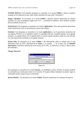 ESIISS: Aprenda Linux como si estuviera en Primero página 20
GNOME DiskFree: Este pequeño programa se encuentra en el menú Utilities e indica el espacio
ocupado de los dispositivos que están siendo utilizados (los que están "montados").
Simple Calculator: Se encuentra en el menú Utilities y permite realizar operaciones de cálculo
sencillas. En caso de producirse algún error (1/0 , ...) mostrará el símbolo e. Este símbolo se podrá
borrar mediante la tecla AC.
GnomeCard: Este programa se encuentra en el menú Applications. Sirve para gestionar direcciones
(tanto electrónicas como no electrónicas) y para crear tarjetas.
Calendar: Este programa se encuentra en el menú Applications y es el equivalente electrónico de
una agenda. Permite ver el calendario anual y el calendario del mes. También permite ver la agenda
semanal y la agenda diaria. En la agenda diaria el usuario puede introducir todas las citas del día.
Las citas aparecerán resumidas en la agenda semanal.
System Info: Se encuentra en el menú Utilities y da información sobre el sistema que se está
utilizando (Tipo de CPU, Distribución de Linux y su versión, ...). Si se hace clic en Detailed
Information suministra información extra acerca de la CPU, la memoria y el disco o discos duros
del ordenador.
Change Password
Figura 12
Este programa se encuentra en el menú System y su finalidad es obvia. Permite al usuario cambiar
la contraseña que utiliza para entrar en el sistema. El usuario deberá introducir en primer lugar su
contraseña actual y luego la nueva contraseña.
System Monitor : Se encuentra en el menú Utilities. Permite monitorizar los sistemas de archivos
 