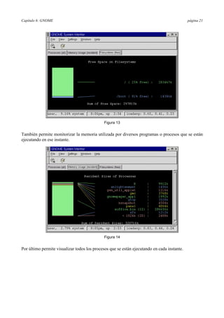 Capítulo 6: GNOME página 21
Figura 13
También permite monitorizar la memoria utilizada por diversos programas o procesos que se están
ejecutando en ese instante.
Figura 14
Por último permite visualizar todos los procesos que se están ejecutando en cada instante.
 