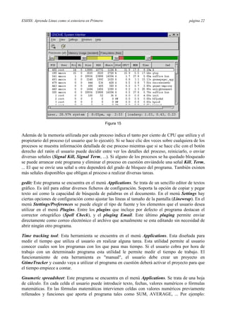 ESIISS: Aprenda Linux como si estuviera en Primero página 22
Figura 15
Además de la memoria utilizada por cada proceso indica el tanto por ciento de CPU que utiliza y el
propietario del proceso (el usuario que lo ejecutó). Si se hace clic dos veces sobre cualquiera de los
procesos se muestra información detallada de ese proceso mientras que si se hace clic con el botón
derecho del ratón el usuario puede decidir entre ver los detalles del proceso, reiniciarlo, o enviar
diversas señales (Signal Kill, Signal Term, ...). Si alguno de los procesos se ha quedado bloqueado
se puede arrancar este programa y eliminar el proceso en cuestión enviándole una señal Kill, Term,
... El que se envíe una señal u otra dependerá del grado de bloqueo del programa. También existen
más señales disponibles que obligan al proceso a realizar diversas tareas.
gedit: Este programa se encuentra en el menú Applications. Se trata de un sencillo editor de textos
gráfico. Es útil para editar diversos ficheros de configuración. Soporta la opción de copiar y pegar
texto así como la capacidad de búsqueda de palabras en el documento. En el menú Settings hay
ciertas opciones de configuración como ajustar las líneas al tamaño de la pantalla (Linewrap). En el
menú Stettings/Preferences se puede elegir el tipo de fuente y los elementos que el usuario desea
utilizar en el menú Plugins. Entre los plugins que incluye por defecto el programa destacan el
corrector ortográfico (Spell Check), y el pluging Email. Este último pluging permite enviar
directamente como correo electrónico el archivo que actualmente se esta editando sin necesidad de
abrir ningún otro programa.
Time tracking tool: Esta herramienta se encuentra en el menú Applications. Esta diseñada para
medir el tiempo que utiliza el usuario en realizar alguna tarea. Esta utilidad permite al usuario
conocer cuales son los programas con los que pasa mas tiempo. Si el usuario cobra por hora de
trabajo con un determinado programa esta utilidad le permite medir el tiempo de trabajo. El
funcionamiento de esta herramienta es "manual", el usuario debe crear un proyecto en
GtimeTracker y cuando vaya a utilizar el programa en cuestión deberá activar el proyecto para que
el tiempo empiece a contar.
Gnumeric spreadsheet: Este programa se encuentra en el menú Applications. Se trata de una hoja
de cálculo. En cada celda el usuario puede introducir texto, fechas, valores numéricos o fórmulas
matemáticas. En las fórmulas matemáticas intervienen celdas con valores numéricos previamente
rellenados y funciones que aporta el programa tales como SUM, AVERAGE, ... Por ejemplo:
 