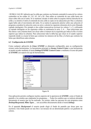 Capítulo 6: GNOME página 23
=SUM(A1:A4)+B1 indicaría que la celda que contiene esa formula contendrá la suma de los valores
contenidos en las celdas A1, A2, A3, A4 y B1. Para editar en contenido de una celda basta con
clicar sobre ella con el ratón. Si se mantiene clicado el ratón sobre la esquina inferior derecha de un
celda y se arrastra el ratón el contenido de esta celda se copia en las adyacentes por filas o columnas
según halla sido el movimiento del ratón. Si se realiza la operación anterior sobre una selección el
programa considera la selección como un serie y calcula los siguiente elementos de la serie (llamado
copiado inteligente). Por ejemplo si dos celdas consecutivas tuviesen los valores 1 y 2 y utilizando
el copiado inteligente en las siguientes celdas se continuaría la serie, 3, 4, ... Para seleccionar una
fila entera o una columna basta con clicar sobre el número de la izquierda que indica la fila o la letra
superior que indica la columna. Para seleccionar toda la tabla hay que clicar en el cuadro superior
izquierdo donde se cruzan la barra que contiene los números de las filas y la barra que contiene las
letras que identifican cada columna.
6.3 Configuración de GNOME
Como cualquier aplicación de Linux GNOME es altamente configurable, para su configuración
existen varias herramientas. La herramienta principal es Gnome Control Center a esta herramienta
se puede acceder mediante el menú Settings/GNOME Control Center o mediante el icono del panel
de GNOME con aspecto de caja de herramientas.
Figura 16
Esta aplicación permite configurar muchos aspectos de la apariencia de GNOME, como el fondo de
pantalla o los sonidos que emplearán los programas, ... Todos los cambios que se realicen afectarán
únicamente al usuario que los ha realizado. Así mismo, todas las opciones de este programa como
Desktop/Bacground, Mime Types, ... son accesibles directamente desde el menú Settings.
En el apartado Background el usuario puede elegir el fondo de pantalla que desee para sus
escritorio. Este fondo puede ser una foto o un mosaico de un determinado patrón o un gradiente de
colores.
 
