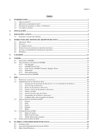 página i
ÍNDICE
1. INTRODUCCIÓN ...............................................................................................................................................1
1.1 ¿QUÉ ES LINUX? ........................................................................................................................................1
1.2 ¿QUÉ SON LAS DISTRIBUCIONES?.................................................................................................................2
1.3 ENTORNO DE TRABAJO: EL SHELL Y X WINDOW ..........................................................................................2
1.4 USUARIOS Y GRUPOS ...................................................................................................................................2
2. INSTALACIÓN ...................................................................................................................................................3
3. INICIACIÓN A LINUX.......................................................................................................................................5
3.1 ENTRADA Y SALIDA DEL SISTEMA................................................................................................................5
4. ESTRUCTURA DEL SISTEMA DE ARCHIVOS DE LINUX .......................................................................6
4.1 ARCHIVOS: TIPOS........................................................................................................................................6
4.2 ENLACES .....................................................................................................................................................6
4.3 EL CAMINO O PATH......................................................................................................................................7
4.4 ESTRUCTURA DEL SISTEMA DE ARCHIVOS DE LINUX ...................................................................................7
4.5 ACCESO A LOS DIFERENTES SISTEMAS DE ARCHIVOS ...................................................................................9
4.6 PERMISOS....................................................................................................................................................9
5. X WINDOW ........................................................................................................................................................11
6. GNOME..............................................................................................................................................................12
6.1 INICIACIÓN A GNOME..............................................................................................................................16
6.2 APLICACIONES AUXILIARES DE GNOME...................................................................................................17
6.2.1 File Manager..............................................................................................................................17
6.2.2 GNOME Search Tool .................................................................................................................19
6.2.3 Color Xterm, GNOME Terminal y Regular Xterm.....................................................................19
6.2.4 Multimedia..................................................................................................................................19
6.2.5 Otras aplicaciones......................................................................................................................19
6.3 CONFIGURACIÓN DE GNOME...................................................................................................................23
7. KDE.....................................................................................................................................................................29
7.1 PARTES DE LA PANTALLA ..........................................................................................................................29
7.2 ADMINISTRACIÓN DE ARCHIVOS. KFM ......................................................................................................30
7.2.1 Navegar por la estructura de directorios y ver el contenido de los ficheros..............................31
7.2.2 Crear un nuevo directorio..........................................................................................................33
7.2.3 Borrar un documento o directorio .............................................................................................33
7.2.4 Copiar y mover un documento o directorio................................................................................33
7.2.5 Enlaces de KDE..........................................................................................................................34
7.2.6 Asociar un nuevo tipo de archivo...............................................................................................34
7.2.7 Propiedades de un fichero o directorio......................................................................................35
7.2.8 Configura kfm como navegador de Internet...............................................................................35
7.3 APLICACIONES AUXILIARES DE KDE .........................................................................................................36
7.3.1 konsole........................................................................................................................................36
7.3.2 kedit............................................................................................................................................36
7.3.3 kwrite..........................................................................................................................................37
7.3.4 kdehelp .......................................................................................................................................37
7.3.5 Kfind...........................................................................................................................................37
7.4 CONFIGURACIÓN DE KDE..........................................................................................................................39
7.4.1 Editor de menús..........................................................................................................................40
7.4.2 KDE Control Center...................................................................................................................42
7.4.3 Añadir aplicaciones al panel......................................................................................................43
7.5 OTRAS APLICACIONES DE KDE..................................................................................................................43
8. EL SHELL: COMANDOS BÁSICOS DE LINUX..........................................................................................45
8.1 INTRODUCCIÓN..........................................................................................................................................45
8.2 ALGUNOS COMANDOS SENCILLOS DE LINUX............................................................................................46
8.3 DIRECTORIO PERSONAL.............................................................................................................................47
 