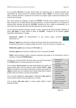 ESIISS: Aprenda Linux como si estuviera en Primero página 26
En el apartado Shortcuts el usuario puede editar las operaciones que se realizan pulsando una
combinación de teclas concreta. Por ejemplo pulsando <Alt>+<Shift>+ la tecla de cursor arriba,
abajo, izquierda, derecha se cambia de un escritorio al contiguo según la dirección indicada por la
tecla de cursor pulsada.
Hay varias formas de configurar el panel de GNOME. Clicando sobre cualquier elemento de la
barra del panel con el botón derecho del ratón aparecerá un menú contextual, con la opciones de
eliminar dicho elemento del panel de GNOME, cambiarlo de sitio o editar sus propiedades. Si se
clica sobre una zona del panel que esté libre aparecerá un menú contextual.
Las tres primeras opciones permiten acceder a varios submenús del menú principal. Mediante el
menú Add applet se puede añadir al panel de GNOME cualquiera de las distintas applets
disponibles clasificadas en 5 grupos:
ă Amusements: applets de entretenimiento lo que incluye juegos sencillos,
animaciones, etc.
ă Monitors: applets que muestran el estado de diversos dispositivos del sistema como
las baterías de un móvil, la carga de trabajo de la CPU, el uso de los discos o memoria, etc.
ă Multimedia: applets para el manejo de CD-Audio, etc.
ă Network: applets que muestran el estado de la red y la recepción de mail.
ă Utility: muestra distintos relojes, caracteres especiales para pegar en los documentos, acceso a
escritorios virtuales (GNOME Pager),
Clicando con el botón derecho del ratón sobre una zona libre del panel
de GNOME aparece el menú contextual de la Figura 18.
Con la opción Add new panel el usuario puede añadir mas paneles. El
usuario podrá elegir entre dos tipos de panel: Corner Panel y Edge
Panel. En el primer caso el panel ocupa justo el espacio que ocupen los
Applets mientras que en el segundo caso el panel ocupa todo el espacio
posible yendo de extremo a extremo de la pantalla.
Con la opción Convert to corner panel o Convert to edge panel el
usuario puede cambiar el tipo de panel una vez creado.
Con la opción Add main menu el usuario puede añadir el menú
principal al Panel.
Figura 18
 