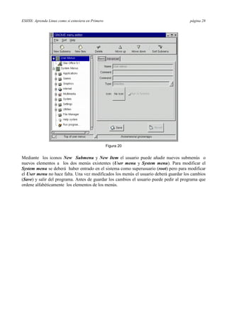 ESIISS: Aprenda Linux como si estuviera en Primero página 28
Figura 20
Mediante los iconos New Submenu y New Item el usuario puede añadir nuevos submenús o
nuevos elementos a los dos menús existentes (User menu y System menu). Para modificar el
System menu se deberá haber entrado en el sistema como superusuario (root) pero para modificar
el User menu no hace falta. Una vez modificados los menús el usuario deberá guardar los cambios
(Save) y salir del programa. Antes de guardar los cambios el usuario puede pedir al programa que
ordene alfabéticamente los elementos de los menús.
 