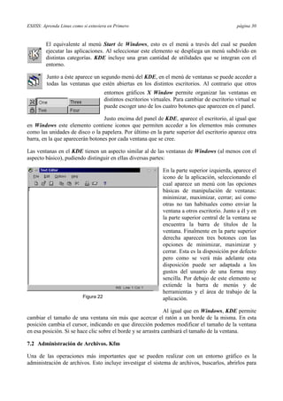 ESIISS: Aprenda Linux como si estuviera en Primero página 30
El equivalente al menú Start de Windows, esto es el menú a través del cual se pueden
ejecutar las aplicaciones. Al seleccionar este elemento se despliega un menú subdivido en
distintas categorías. KDE incluye una gran cantidad de utilidades que se integran con el
entorno.
Junto a éste aparece un segundo menú del KDE, en el menú de ventanas se puede acceder a
todas las ventanas que estén abiertas en los distintos escritorios. Al contrario que otros
entornos gráficos X Window permite organizar las ventanas en
distintos escritorios virtuales. Para cambiar de escritorio virtual se
puede escoger uno de los cuatro botones que aparecen en el panel.
Justo encima del panel de KDE, aparece el escritorio, al igual que
en Windows este elemento contiene iconos que permiten acceder a los elementos más comunes
como las unidades de disco o la papelera. Por último en la parte superior del escritorio aparece otra
barra, en la que aparecerán botones por cada ventana que se cree.
Las ventanas en el KDE tienen un aspecto similar al de las ventanas de Windows (al menos con el
aspecto básico), pudiendo distinguir en ellas diversas partes:
En la parte superior izquierda, aparece el
icono de la aplicación, seleccionando el
cual aparece un menú con las opciones
básicas de manipulación de ventanas:
minimizar, maximizar, cerrar; así como
otras no tan habituales como enviar la
ventana a otros escritorio. Junto a él y en
la parte superior central de la ventana se
encuentra la barra de títulos de la
ventana. Finalmente en la parte superior
derecha aparecen tres botones con las
opciones de minimizar, maximizar y
cerrar. Esta es la disposición por defecto
pero como se verá más adelante esta
disposición puede ser adaptada a los
gustos del usuario de una forma muy
sencilla. Por debajo de este elemento se
extiende la barra de menús y de
herramientas y el área de trabajo de la
aplicación.
Al igual que en Windows, KDE permite
cambiar el tamaño de una ventana sin más que acercar el ratón a un borde de la misma. En esta
posición cambia el cursor, indicando en que dirección podemos modificar el tamaño de la ventana
en esa posición. Si se hace clic sobre el borde y se arrastra cambiará el tamaño de la ventana.
7.2 Administración de Archivos. Kfm
Una de las operaciones más importantes que se pueden realizar con un entorno gráfico es la
administración de archivos. Esto incluye investigar el sistema de archivos, buscarlos, abrirlos para
Figura 22
 