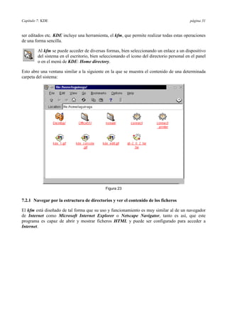 Capítulo 7: KDE página 31
ser editados etc. KDE incluye una herramienta, el kfm, que permite realizar todas estas operaciones
de una forma sencilla.
Al kfm se puede acceder de diversas formas, bien seleccionando un enlace a un dispositivo
del sistema en el escritorio, bien seleccionando el icono del directorio personal en el panel
o en el menú de KDE: Home directory.
Esto abre una ventana similar a la siguiente en la que se muestra el contenido de una determinada
carpeta del sistema:
Figura 23
7.2.1 Navegar por la estructura de directorios y ver el contenido de los ficheros
El kfm está diseñado de tal forma que su uso y funcionamiento es muy similar al de un navegador
de Internet como Microsoft Internet Explorer o Netscape Navigator, tanto es así, que este
programa es capaz de abrir y mostrar ficheros HTML y puede ser configurado para acceder a
Internet.
 