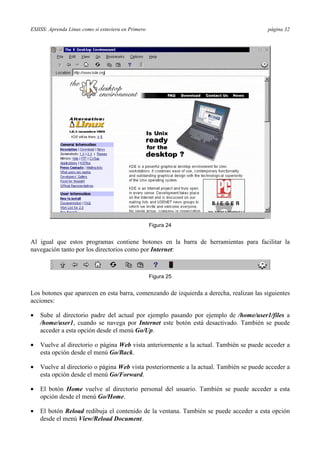 ESIISS: Aprenda Linux como si estuviera en Primero página 32
Figura 24
Al igual que estos programas contiene botones en la barra de herramientas para facilitar la
navegación tanto por los directorios como por Internet:
Figura 25
Los botones que aparecen en esta barra, comenzando de izquierda a derecha, realizan las siguientes
acciones:
•= Sube al directorio padre del actual por ejemplo pasando por ejemplo de /home/user1/files a
/home/user1, cuando se navega por Internet este botón está desactivado. También se puede
acceder a esta opción desde el menú Go/Up.
•= Vuelve al directorio o página Web vista anteriormente a la actual. También se puede acceder a
esta opción desde el menú Go/Back.
•= Vuelve al directorio o página Web vista posteriormente a la actual. También se puede acceder a
esta opción desde el menú Go/Forward.
•= El botón Home vuelve al directorio personal del usuario. También se puede acceder a esta
opción desde el menú Go/Home.
•= El botón Reload redibuja el contenido de la ventana. También se puede acceder a esta opción
desde el menú View/Reload Document.
 