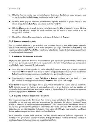 Capítulo 7: KDE página 33
•= El botón Copy se emplea para copiar ficheros y directorios También se puede acceder a esta
opción desde el menú Edit/Copy o mediante las teclas <ctrl>+c.
•= El botón Paste pega el contenido anteriormente copiado. También se puede acceder a esta
opción desde el menú Edit/Paste o mediante las teclas <ctrl>+v.
•= El botón Help muestra la ayuda que contiene el sistema sobre kfm, el uso del programa kdehelp
se verá más adelante, aunque se puede adelantar que de nuevo es muy similar al de un
navegador de Internet.
•= El semáforo o botón Stop permite parar la descarga de ficheros de Internet.
7.2.2 Crear un nuevo directorio
Una vez en el directorio en el que se quiere crear un nuevo directorio o carpeta se puede hacer clic
con el botón derecho del ratón y en el menú contextual que surge seleccionar New/Folder o bien
seleccionar el menú File/New/Folder. Tras lo que kfm abre un cuadro de diálogo preguntando por
el nombre del nuevo directorio.
7.2.3 Borrar un documento o directorio
El proceso para borrar un directorio o documento es igual de sencillo que el anterior. Para hacerlo
no hay más que seleccionar el directorio o documento a borrar y realizar alguna de las siguientes
posibilidades según los gustos de cada usuario:
•= Hacer clic con el botón derecho del ratón sobre el elemento a borrar y en el menú contextual
seleccionar Move to Trash, para mover el fichero a la papelera (de donde se puede recuperar) o
Delete lo cual elimina permanentemente el fichero sin que se pueda recuperar.
•= Seleccionar el elemento y el menú Edit/Move to Trash o presionar las teclas <ctrl>+x o bien
para eliminar el fichero permanentemente Edit/Delete o las teclas <ctrl>+supr.
Nota: Linux no dispone de ningún método que permita recuperar un fichero una vez eliminado.
KDE permite mover los ficheros a una papelera, esto es a un directorio del que pueden ser
eliminados de forma definitiva o recuperados, aunque la funcionalidad de la misma es mucho menor
que la de la papelera de Windows o MacOs.
7.2.4 Copiar y mover un documento o directorio
Este proceso es muy sencillo de realizar. Para copiar o mover un fichero o directorio (incluyendo su
contenido) no hay más que tener dos ventanas con los directorios de origen y destino (A estos
efectos el escritorio se comporta como una carpeta más). Para copiar o mover un fichero o directorio
no hay más que arrastrar los elementos a la ventana de destino. Tras esto kfm mostrará un menú
contextual que nos permite copiar el elemento (Copy), moverlo (Move) o crear un enlace (Link) con
lo cual podemos asignar un nuevo nombre o alias al fichero.
Si en cualquiera de estos casos existe un conflicto, es decir existe un fichero o carpeta con el
nombre de los que estamos creando el sistema da la posibilidad de sustituir el fichero o cambiar el
nombre del nuevo fichero de forma que no exista el conflicto.
 