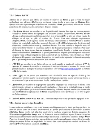 ESIISS: Aprenda Linux como si estuviera en Primero página 34
7.2.5 Enlaces de KDE
Además de los enlaces que admite el sistema de archivos de Linux y que se verá en mayor
profundidad más adelante, KDE incluye un tipo de enlace similar al que existe en Windows. Este
tipo de enlace se representa por un fichero con extensión .kdelnk que contiene información diversa
para el uso del sistema. Existen varios tipos de estos enlaces:
•= File System Device, es un enlace a un dispositivo del sistema. Este tipo de enlaces permite
acceder de forma directa por ejemplo a un disquete. Cuando se selecciona New/File System
Device en el menú contextual (botón derecho) o en el menú File, se abre un primer cuadro de
diálogo en el que se pide el nombre del fichero. Para este ejemplo emplearemos
disquete.kdelnk. En el segundo cuadro de diálogo, seleccionando la pestaña Device se pueden
indicar las propiedades del enlace como el dispositivo /dev/fd0 (el disquete) o los iconos del
dispositivo cuando está montado y cuando no lo está. Tras esto cuando se haga clic sobre el
enlace el sistema “monta” el sistema de archivos del disquete y muestra su contenido. Para sacar
el disquete de forma segura hay que seleccionar con el botón derecho el enlace y en el menú
contextual seleccionar Umount con lo que se garantiza que ninguna aplicación pueda acceder al
disquete y que no haya ninguna que esté accediendo en ese momento. Tras esto se puede retirar
el disquete. El acceso a este tipo de dispositivos por motivos de seguridad es bastante complejo
por lo que se expondrá con más detalles más adelante.
•= FTP Url, es un enlace a un fichero al que se puede acceder a través del protocolo FTP de
Internet. El proceso de creación es semejante al anterior indicando el nombre del enlace en el
primer cuadro de diálogo y la dirección del enlace (del tipo ftp://servidor/fichero) en la pestaña
URL del segundo.
•= Mime Type, es un enlace que representa una asociación entre un tipo de fichero y las
aplicaciones e iconos que lo van a representar. Este proceso permite asociar un tipo de fichero a
un programa, lo que se verá con mayor detalle en el siguiente capítulo.
•= Application, es un enlace a un programa ejecutable. El proceso de creación es el mismo visto
anteriormente, primero se indica el nombre del enlace, y luego en la pestaña Execute se puede
elegir la aplicación a ejecutar mediante su comando y su icono. Hay que resaltar que al contrario
que en Windows las aplicaciones de Linux no contienen un icono por lo que se les debe asignar
un fichero externo.
•= Internet Addres y Worl Wide Web URL, similares al tipo FTP salvo que apunta a páginas Web.
7.2.6 Asociar un nuevo tipo de archivo
La asociación de un fichero a otro es un proceso sencillo puesto que lo único que hay que hacer es
crear un enlace como se ha visto anteriormente. El primer paso consiste en seleccionar el menú
Edit/Mime Types, con lo cual kfm abre un directorio en el que se aprecian distintas categorías de
ficheros cómo application, image, text, etc. Para crear una asociación en alguna de estas categorías
mencionadas anteriormente (dependiendo del tipo de fichero), se debe crear un enlace de tipo Mime
Type, tras lo que el sistema solicitará que se defina un nombre para el nuevo enlace . En el segundo
diálogo se puedes definir las propiedades del nuevo tipo, como ejemplo se asociará un fichero de
Microsoft Word (extensión .doc) con StarOffice.
 