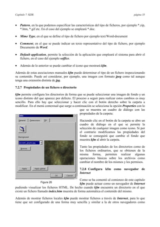 Capítulo 7: KDE página 35
•= Pattern, en la que podemos especificar las características del tipo de ficheros, por ejemplo *.zip,
*.htm, *.gif etc. En el caso del ejemplo se empleará *.doc.
•= Mime Type, en el que se define el tipo de fichero por ejemplo text/Word-document
•= Comment, en el que se puede indicar un texto representativo del tipo de fichero, por ejemplo
Documento de Word.
•= Default application, permite la selección de la aplicación que empleará el sistema para abrir el
fichero, en el caso del ejemplo soffice.
•= Además de lo anterior se puede cambiar el icono que mostrará kfm.
Además de estas asociaciones manuales kfm puede determinar el tipo de un fichero inspeccionando
su contenido. Puede así considerar, por ejemplo, una imagen con formato jpeg como tal aunque
tenga una extensión distinta de jpg.
7.2.7 Propiedades de un fichero o directorio
kfm permite configura los directorios de forma que se puede seleccionar una imagen de fondo y un
icono distinto del que aparece por defecto. El proceso a seguir para realizar estos cambios es muy
sencillo. Para ello hay que seleccionar y hacer clic con el botón derecho sobre la carpeta a
modificar. En el menú contextual que surge a continuación se selecciona la opción Properties con lo
que se muestra un cuadro de diálogo con las
propiedades de la carpeta:
Haciendo clic en el botón de la carpeta se abre un
cuadro de diálogo en el que se permite la
selección de cualquier imagen como icono. Si por
el contrario modificamos las propiedades del
fondo se conseguirá que cambie el fondo que
muestra kfm al abrir la carpeta.
Tanto las propiedades de los directorios como de
los ficheros ordinarios, que se obtienen de la
misma forma, permiten realizar algunas
operaciones básicas sobre los archivos como
cambiar el nombre de los mismos y los permisos.
7.2.8 Configura kfm como navegador de
Internet
Como se ha comentó al comienzo de este capítulo
kfm puede actuar como un navegador de Internet
pudiendo visualizar los ficheros HTML. De hecho cuando kfm encuentra un directorio en el que
existe un fichero llamado index.htm muestra de forma automática el contenido del mismo.
Además de mostrar ficheros locales kfm puede mostrar ficheros a través de Internet, para lo que
tiene que ser configurado de una forma muy sencilla y similar a la de otros navegadores como
Figura 26
 