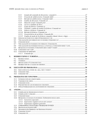 ESIISS: Aprenda Linux como si estuviera en Primero página ii
8.3.1 Listado del contenido de directorios: comando ls......................................................................47
8.3.2 Creación de subdirectorios. Comando mkdir.............................................................................48
8.3.3 Borrado de subdirectorios. Comando rmdir ..............................................................................48
8.3.4 Cambio de directorio. Comando cd ...........................................................................................48
8.3.5 Situación actual. Comando pwd.................................................................................................48
8.3.6 Acceso a unidades de disco........................................................................................................48
8.3.7 Copia de ficheros. Comando cp .................................................................................................49
8.3.8 Traslado y cambio de nombre de ficheros. Comando mv ..........................................................50
8.3.9 Enlaces a ficheros. Comando ln.................................................................................................50
8.3.10 Borrado de ficheros. Comando rm.............................................................................................50
8.3.11 Características de un fichero. Comando file..............................................................................51
8.3.12 Cambio de modo de los ficheros comandos chmod, chown y chgrp ..........................................51
8.4 ESPACIO OCUPADO EN EL DISCO COMANDOS DU Y DF................................................................................52
8.5 VISUALIZACIÓN SIN FORMATO DE UN FICHERO. COMANDO CAT ................................................................52
8.6 COMANDO HEAD .......................................................................................................................................53
8.7 VISUALIZACIÓN DE FICHEROS CON FORMATO. COMANDO PR.....................................................................53
8.8 VISUALIZACIÓN DE FICHEROS PANTALLA A PANTALLA. COMANDOS MORE Y LESS.....................................53
8.9 BÚSQUEDA EN FICHEROS. COMANDOS GREP, FGREP Y EGREP....................................................................54
8.10 COMANDOS TAR Y GZIP .............................................................................................................................54
8.11 COMANDOS DE IMPRESIÓN. .......................................................................................................................55
8.11.1 Comando lpr...............................................................................................................................55
9. REDIRECCIONES Y TUBERÍAS...................................................................................................................56
9.1 REDIRECCIONES ........................................................................................................................................56
9.2 TUBERÍAS..................................................................................................................................................56
9.3 BIFURCACIÓN O T (COMANDO TEE)...........................................................................................................57
9.4 REDIRECCIÓN DE LA SALIDA DE ERRORES..................................................................................................57
10. EJECUCIÓN DE PROGRAMAS ....................................................................................................................58
10.1 EJECUCIÓN EN EL FONDO & , KILL, NICE Y NOHUP ....................................................................................58
10.2 COMANDO TIME.........................................................................................................................................58
10.3 COMANDO TOP ..........................................................................................................................................58
11. PROGRAMAS DE COMANDOS....................................................................................................................60
11.1 INTRODUCCIÓN DE COMENTARIOS.............................................................................................................61
11.2 VARIABLES DEL SHELL ..............................................................................................................................61
11.3 COMANDO ECHO........................................................................................................................................61
11.4 PARÁMETROS DE LOS FICHEROS DE COMANDOS ........................................................................................62
11.5 OTRAS POSIBILIDADES DE LOS FICHEROS DE COMANDOS ...........................................................................63
12. ANEJOS..............................................................................................................................................................64
12.1 COMPILADO DE PROGRAMAS EN LINUX .....................................................................................................64
12.2 COMPILACIÓN Y LINKADO..........................................................................................................................64
12.3 COMANDO MAKE.......................................................................................................................................64
12.4 BÚSQUEDA AVANZADA EN FICHEROS. EXPRESIONES REGULARES..............................................................66
12.4.1 Caracteres especiales.................................................................................................................66
12.4.2 Expresiones regulares de un solo carácter ................................................................................67
12.4.3 Expresiones regulares generales................................................................................................67
12.5 COMANDOS UTILES PARA TRABAJAR EN RED.............................................................................68
12.6 PROTOCOLOS INTERNET (IP)......................................................................................................................68
12.7 DENOMINACIÓN SIMBÓLICA DE SISTEMAS INTERNET.................................................................................69
12.8 COMANDO TELNET ....................................................................................................................................69
12.9 COMANDO FTP...........................................................................................................................................69
 