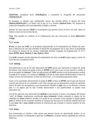 Capítulo 7: KDE página 37
(Edit/Find), reemplazar texto (Edit/Replace) o comprobar la ortografía del documento
(Edit/Spelcheck).
El programa es además muy configurable, puesto que permite definir el idioma del texto
(Options/Spellchecker) o la fuente con la que se va a mostrar (Options/Font). Por desgracia la
corrección ortográfica sólo está disponible en Inglés y Alemán.
Además de estas opciones Kedit es un programa que permite enviar el texto vía mail, editar un
fichero a través de un servidor ftp etc.
Nota: Para guardar los cambios en la configuración hay que seleccionar el menú Optios/Save
Config.
7.3.3 kwrite
Kwrite, al igual que kedit, es un programa especializado en la manipulación de ficheros de texto,
pero a diferencia de este está orientado al desarrollo de programas por lo que ofrece la posibilidad
de colorear la sintaxis de los mismos empleando distintos lenguajes de programación: C, C++,
Java, HTML, Bash, Modula 2, Ada, Python o Perl.
Con kedit comparte muchas opciones de manipulación de texto con kedit (copiar, pegar y cortar, así
como buscar y reemplazar texto).
7.3.4 kdehelp
Esta aplicación es una de las más interesantes del KDE puesto que representa el sistema de ayuda
del mismo. Este sistema de ayuda se basa en HTML por lo que su uso es muy sencillo y similar al
de un navegador de Internet. Todas las aplicaciones del KDE acceden a este programa para mostrar
la ayuda de los mismos. La ventana de kdehelp se divide en cuatro partes fundamentales: la barra de
menús, la barra de herramientas, la barra de direcciones, y el contenido propiamente dicho.
Como se ha comentado anteriormente la ayuda de KDE se basa en HTML, por lo que está llena de
vínculos que llevan de un contenido a otro. Para navegar por los documentos existen las opciones
típicas de todos los navegadores y que encontramos también en kfm, esto es los botones y menús
para ir a la página que ha sido visitada anteriormente o con posterioridad, se pueden crear
marcadores etc.
Una de las opciones más interesantes de kdehelp es que permite el acceso a las páginas del manual
“man” de Linux, simplemente escribiendo man:<comando> donde comando es alguno de los
comandos de Linux podemos acceder a la ayuda de ese comando, como ejemplo se puede probar
man: ls. Dentro de los comandos también se incluyen las funciones de la librería estándar de C por
lo que man: sin o man: printf mostrarán la información que contiene el sistema respecto de esas
funciones.
7.3.5 Kfind
Esta herramienta es auxiliar a kfm puesto que permite buscar un determinado archivo en un
directorio concreto. La búsqueda al igual que en Windows, se puede realizar siguiendo tres criterios
diferentes:
 