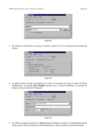 ESIISS: Aprenda Linux como si estuviera en Primero página 38
Figura 28
•= Por nombre u localización, se conoce el nombre o parte de él y la localización aproximada del
fichero.
Figura 29
•= Se puede centrar aun más la búsqueda si se conoce el momento en el que se realizó la última
modificación. La pestaña Date Modified permite que el usuario identifique un periodo de
tiempo en el que concretar la búsqueda
Figura 30
•= Por último se puede especificar en Advanced que la búsqueda se limite a un determinado tipo de
fichero, que el fichero contenga un determinado texto, o que su tamaño sea uno determinado.
 