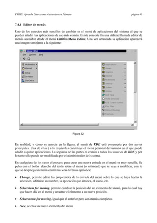 ESIISS: Aprenda Linux como si estuviera en Primero página 40
7.4.1 Editor de menús
Uno de los aspectos más sencillos de cambiar es el menú de aplicaciones del sistema al que se
pueden añadir las aplicaciones de uso más común. Existe con este fin una utilidad llamada editor de
menús accesible desde el menú Utilities/Menu Editor. Una vez arrancada la aplicación aparecerá
una imagen semejante a la siguiente:
En realidad, y como se aprecia en la figura, el menú de KDE está compuesta por dos partes
principales. Una de ellas ( a la izquierda) constituye el menú personal del usuario en el que puede
añadir o quitar aplicaciones. La segunda de las partes es común a todos los usuarios de KDE y por
lo tanto sólo puede ser modificada por el administrador del sistema.
En cualquiera de los casos el proceso para crear una nueva entrada en el menú es muy sencilla. Se
pulsa con el botón derecho del ratón sobre el menú (o submenú) que se vaya a modificar, con lo
que se despliega un menú contextual con diversas opciones:
•= Change, permite editar las propiedades de la entrada del menú sobre la que se haya hecho la
selección, editando su nombre, la aplicación que arranca, el icono, etc.
•= Select item for moving, permite cambiar la posición del un elemento del menú, para lo cual hay
que hacer clic en el menú y arrastrar el elemento a su nueva posición.
•= Select menu for moving, igual que el anterior pero con menús completos
•= New, se crea un nuevo elemento del menú
Figura 32
 