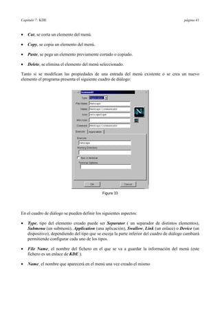 Capítulo 7: KDE página 41
•= Cut, se corta un elemento del menú.
•= Copy, se copia un elemento del menú.
•= Paste, se pega un elemento previamente cortado o copiado.
•= Delete, se elimina el elemento del menú seleccionado.
Tanto si se modifican las propiedades de una entrada del menú existente o se crea un nuevo
elemento el programa presenta el siguiente cuadro de diálogo:
En el cuadro de diálogo se pueden definir los siguientes aspectos:
•= Type, tipo del elemento creado puede ser Separator ( un separador de distintos elementos),
Submenu (un submenú), Application (una aplicación), Swallow, Link (un enlace) o Device (un
dispositivo), dependiendo del tipo que se escoja la parte inferior del cuadro de diálogo cambiará
permitiendo configurar cada uno de los tipos.
•= File Name¸ el nombre del fichero en el que se va a guardar la información del menú (este
fichero es un enlace de KDE ).
•= Name¸ el nombre que aparecerá en el menú una vez creado el mismo
Figura 33
 
