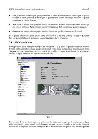 ESIISS: Aprenda Linux como si estuviera en Primero página 42
•= Icon, el nombre de la imagen que aparecerá en el menú. Para seleccionar una imagen se puede
clicar en el botón que muestra la imagen lo que abrirá un cuadro de diálogo en el que se puede
seleccionar la imagen deseada.
•= Mini Icon, la imagen que aparecerá cuando sea necesario mostrar un icono pequeño. Si se deja
esta opción en blanco KDE mostrará una versión reducida de la imagen que aparezca en Icon.
•= Comment¸ un comentario que pueda ayudar a determinar que hace esa entrada del menú.
Si lo que se está creando es un enlace a una aplicación en la pestaña Execute y la opción Execute
hay que escribir la línea de comandos necesaria para ejecutar el programa.
7.4.2 KDE Control Center
Esta aplicación es la principal encargada de configurar KDE y a ella se puede acceder de muchas
formas, tanto desde el icono que aparece en el panel, como desde cualquiera de las entradas al menú
Settings, en cuyo caso sólo se accede a una de las posibles opciones de configuración. Cuando se
arranca la figura a aparece una ventana dividida en dos:
Figura 34
En la parte de la izquierda aparecen ordenadas las diferentes categorías de configuración (que
coinciden con las categorías del menú Settings), mientras que en la derecha se abrirán los distintos
cuadros de diálogo que permiten configurar KDE. Seleccionando la opción Desktop/Background
 