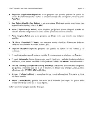 ESIISS: Aprenda Linux como si estuviera en Primero página 44
•= Korganizer (Applications/Organizer), es un programa que permite gestionar la agenda del
usuario de una forma sencilla e incluso la sincronización de datos con agendas personales como
PalmPilot.
•= Icon Editor (Graphics/Icon Editor), es un programa de dibujo que permite crear iconos para
personalizar los menús y enlaces de KDE.
•= Kview (Graphics/Image Viewer), es un programa que permite mostrar imágenes de todos los
formatos de archivo importantes así como realizar operaciones sencillas con ellas.
•= Paint (Graphics/Paint), este es un programa de dibujo básico que permite crear imágenes
sencillas.
•= PS Viewer (Graphics/PS Viewer), este programa permite visualizar ficheros con imágenes
PostScript y documentos de Adobe Acrobat (.pdf).
•= SnapShot (Graphics/Snapshot), programa que permite la captura de una ventana y su
contenido.
•= El menú Internet comprende una gran cantidad de programas que se relacionan con Internet.
•= El menú Multimedia, dispone de programas para el visualizado y audición de distintos ficheros
multimedia, como pueden ser videos (AVI, Quicktime, MPEG) con aKtion!, o escuchar música.
•= Desktop Switching Tool (System/Desktop Switching Tool) es una aplicación muy útil puesto
que permite seleccionar cual va a ser el entorno por defecto que arranque Linux, permite
seleccionar entre GNOME, KDE y AfterStep.
•= Archiver (Utilities/Archiver), es una aplicación que permite el manejo de ficheros tar y zip de
una forma sencilla.
•= Knotes (Utilities/Knotes), permite crear notas en el ordenador que luego a las que se puede
acceder a través del icono que se añade al panel.
Incluye así mismo una gran cantidad de juegos.
 