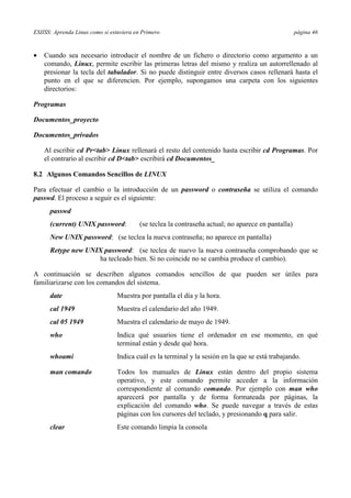 ESIISS: Aprenda Linux como si estuviera en Primero página 46
•= Cuando sea necesario introducir el nombre de un fichero o directorio como argumento a un
comando, Linux, permite escribir las primeras letras del mismo y realiza un autorrellenado al
presionar la tecla del tabulador. Si no puede distinguir entre diversos casos rellenará hasta el
punto en el que se diferencien. Por ejemplo, supongamos una carpeta con los siguientes
directorios:
Programas
Documentos_proyecto
Documentos_privados
Al escribir cd Pr<tab> Linux rellenará el resto del contenido hasta escribir cd Programas. Por
el contrario al escribir cd D<tab> escribirá cd Documentos_
8.2 Algunos Comandos Sencillos de LINUX
Para efectuar el cambio o la introducción de un password o contraseña se utiliza el comando
passwd. El proceso a seguir es el siguiente:
passwd
(current) UNIX password: (se teclea la contraseña actual; no aparece en pantalla)
New UNIX password: (se teclea la nueva contraseña; no aparece en pantalla)
Retype new UNIX password: (se teclea de nuevo la nueva contraseña comprobando que se
ha tecleado bien. Si no coincide no se cambia produce el cambio).
A continuación se describen algunos comandos sencillos de que pueden ser útiles para
familiarizarse con los comandos del sistema.
date Muestra por pantalla el día y la hora.
cal 1949 Muestra el calendario del año 1949.
cal 05 1949 Muestra el calendario de mayo de 1949.
who Indica qué usuarios tiene el ordenador en ese momento, en qué
terminal están y desde qué hora.
whoami Indica cuál es la terminal y la sesión en la que se está trabajando.
man comando Todos los manuales de Linux están dentro del propio sistema
operativo, y este comando permite acceder a la información
correspondiente al comando comando. Por ejemplo con man who
aparecerá por pantalla y de forma formateada por páginas, la
explicación del comando who. Se puede navegar a través de estas
páginas con los cursores del teclado, y presionando q para salir.
clear Este comando limpia la consola
 