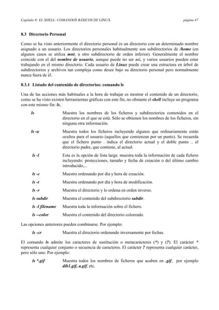 Capítulo 8: EL SHELL: COMANDOS BÁSICOS DE LINUX página 47
8.3 Directorio Personal
Como se ha visto anteriormente el directorio personal es un directorio con un determinado nombre
asignado a un usuario. Los directorios personales habitualmente son subdirectorios de /home (en
algunos casos se utiliza mnt, u otro subdirectorio de orden inferior). Generalmente el nombre
coincide con el del nombre de usuario, aunque puede no ser así, y varios usuarios pueden estar
trabajando en el mismo directorio. Cada usuario de Linux puede crear una estructura en árbol de
subdirectorios y archivos tan compleja como desee bajo su directorio personal pero normalmente
nunca fuera de él.
8.3.1 Listado del contenido de directorios: comando ls
Una de las acciones más habituales a la hora de trabajar es mostrar el contenido de un directorio,
como se ha visto existen herramientas gráficas con este fin, no obstante el shell incluye un programa
con este mismo fin: ls,
ls Muestra los nombres de los ficheros y subdirectorios contenidos en el
directorio en el que se está. Sólo se obtienen los nombres de los ficheros, sin
ninguna otra información.
ls -a Muestra todos los ficheros incluyendo algunos que ordinariamente están
ocultos para el usuario (aquellos que comienzan por un punto). Se recuerda
que el fichero punto . indica el directorio actual y el doble punto .. el
directorio padre, que contiene, al actual.
ls -l Esta es la opción de lista larga: muestra toda la información de cada fichero
incluyendo: protecciones, tamaño y fecha de creación o del último cambio
introducido,...
ls -c Muestra ordenando por día y hora de creación.
ls -t Muestra ordenando por día y hora de modificación.
ls -r Muestra el directorio y lo ordena en orden inverso.
ls subdir Muestra el contenido del subdirectorio subdir.
ls -l filename Muestra toda la información sobre el fichero.
ls --color Muestra el contenido del directorio coloreado.
Las opciones anteriores pueden combinarse. Por ejemplo:
ls -cr Muestra el directorio ordenando inversamente por fechas.
El comando ls admite los caracteres de sustitución o metacarácteres (*) y (?). El carácter *
representa cualquier conjunto o secuencia de caracteres. El carácter ? representa cualquier carácter,
pero sólo uno. Por ejemplo:
ls *.gif Muestra todos los nombres de ficheros que acaben en .gif, por ejemplo
dib1.gif, a.gif, etc.
 
