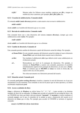ESIISS: Aprenda Linux como si estuviera en Primero página 48
ls file? Muestra todos los ficheros cuyos nombres empiecen por file y tengan un
nombre de cinco caracteres, por ejemplo: file1, file2, filea, etc.
8.3.2 Creación de subdirectorios. Comando mkdir
El comando mkdir (make directory) permite a cada usuario crear un nuevo subdirectorio:
mkdir subdir1
donde subdir es el nombre del directorio que se va a crear.
8.3.3 Borrado de subdirectorios. Comando rmdir
Este comando borra uno o más directorios del sistema (remove directory), siempre que estos
subdirectorios estén vacíos. Por ejemplo:
rmdir subdir1
donde subdir es el nombre del directorio que se va a eliminar.
8.3.4 Cambio de directorio. Comando cd
Este comando permite cambiar de directorio a partir del directorio actual de trabajo. Por ejemplo,
cd /home/Pedro En este ejemplo pasamos del directorio actual de trabajo al nuevo directorio
/home/Pedro, que será desde ahora nuestro nuevo directorio.
cd dire Nos traslada al subdirectorio dire (que deberá existir como subdirectorio en
el directorio actual).
cd .. Retrocedemos un nivel en la jerarquía de directorios. Por ejemplo, si
estamos en /home/Pedro y usamos este comando, pasaremos al escalafón
inmediatamente superior de la jerarquía de directorios, en este caso a /home.
Nota: al contrario que en MS-DOS en Linux no existe la forma cd.. sin
espacio entre cd y los dos puntos.
cd Nos sitúa nuevamente en el directorio personal del usuario.
8.3.5 Situación actual. Comando pwd
El comando pwd (print working directory) visualiza o imprime la ruta del directorio en el que nos
encontramos en este momento. Este comando es uno de los pocos que no tiene opciones y se utiliza
escribiendo simplemente pwd.
8.3.6 Acceso a unidades de disco
Linux a diferencia de Windows no utiliza letras ("a:", "c:", "d:", ...) para acceder a las distintas
unidades de disco de un ordenador. En Linux para acceder al contenido de una unidad de disco o de
un CD-ROM este tiene que haber sido previamente "montado". El montado se realiza mediante el
comando mount, con lo que el contenido de la unidad se pone a disposición del usuario en el
directorio de Linux que se elija. Por ejemplo para acceder al CD-ROM se teclearía el siguiente
comando:
mount -t iso9660 /dev/cdrom /mnt/cdrom
 