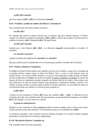 ESIISS: Aprenda Linux como si estuviera en Primero página 50
cp file1 file2 namedir
que hace copias de file1 y file2 en el directorio namedir.
8.3.8 Traslado y cambio de nombre de ficheros. Comando mv
Este comando tiene una forma similar al anterior ,
mv file1 file2
El comando mv realiza la misma función que el anterior (cp) pero además destruye el fichero
original. En definitiva traslada el contenido de file1 a file2; a efectos del usuario lo que ha hecho es
cambiar el nombre a file1, llamándole file2. De igual forma,
mv file1 file2 namedir
traslada uno o más ficheros (file1, file2,...) al directorio namedir conservándoles el nombre. El
comando,
mv namedir1 namedir2
cambia el nombre del subdirectorio namedir1 por namedir2.
Hay que recalcar que el comando mv sirve así mismo para cambiar el nombre de los ficheros.
8.3.9 Enlaces a ficheros. Comando ln
En Linux un mismo fichero puede estar repetido con más de un nombre, ya que con el comando cp
se pueden realizar cuantas copias se desee del fichero. Pero, a veces, es más práctico tener un
mismo fichero con varios nombres distintos, y lo que es más importante, poder acceder a él desde
más de un directorio. En Linux esto recibe el nombre de enlaces múltiples a un fichero. El ahorro de
espacio de disco es importante al poder compartir un fichero más de un usuario. Estos enlaces son
muy prácticos a la hora de utilizar ficheros que pertenecen a directorios distintos. Gracias a los
enlaces se puede acceder a muchos ficheros desde un mismo directorio, sin necesidad de copiar en
ese directorio todos esos ficheros. La forma de este comando es,
ln file1 file2
A partir de este momento el fichero file1 tiene dos nombres: file1 y file2. A diferencia de los
comandos cp y mv, este comando toma más precauciones, ya que advierte previamente si el nombre
file2 está ocupado, y en este caso no se ejecuta.
ln panacea subdir/panacea
Después de este comando el fichero panacea tendrá el mismo nombre, pero a efectos del usuario
estará colocado en dos sitios distintos: en el directorio actual y en el subdirectorio subdir.
Los ficheros enlazados a otro se borran como los ficheros normales. Si se borra el fichero original
permanece su contenido en los ficheros enganchados.
8.3.10 Borrado de ficheros. Comando rm
Este comando tiene las formas siguientes,
 