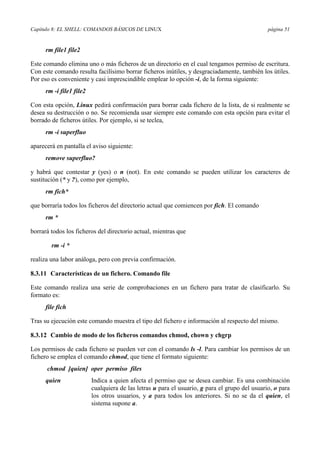 Capítulo 8: EL SHELL: COMANDOS BÁSICOS DE LINUX página 51
rm file1 file2
Este comando elimina uno o más ficheros de un directorio en el cual tengamos permiso de escritura.
Con este comando resulta facilísimo borrar ficheros inútiles, y desgraciadamente, también los útiles.
Por eso es conveniente y casi imprescindible emplear lo opción -i, de la forma siguiente:
rm -i file1 file2
Con esta opción, Linux pedirá confirmación para borrar cada fichero de la lista, de si realmente se
desea su destrucción o no. Se recomienda usar siempre este comando con esta opción para evitar el
borrado de ficheros útiles. Por ejemplo, si se teclea,
rm -i superfluo
aparecerá en pantalla el aviso siguiente:
remove superfluo?
y habrá que contestar y (yes) o n (not). En este comando se pueden utilizar los caracteres de
sustitución (* y ?), como por ejemplo,
rm fich*
que borraría todos los ficheros del directorio actual que comiencen por fich. El comando
rm *
borrará todos los ficheros del directorio actual, mientras que
rm -i *
realiza una labor análoga, pero con previa confirmación.
8.3.11 Características de un fichero. Comando file
Este comando realiza una serie de comprobaciones en un fichero para tratar de clasificarlo. Su
formato es:
file fich
Tras su ejecución este comando muestra el tipo del fichero e información al respecto del mismo.
8.3.12 Cambio de modo de los ficheros comandos chmod, chown y chgrp
Los permisos de cada fichero se pueden ver con el comando ls -l. Para cambiar los permisos de un
fichero se emplea el comando chmod, que tiene el formato siguiente:
chmod [quien] oper permiso files
quien Indica a quien afecta el permiso que se desea cambiar. Es una combinación
cualquiera de las letras u para el usuario, g para el grupo del usuario, o para
los otros usuarios, y a para todos los anteriores. Si no se da el quien, el
sistema supone a.
 