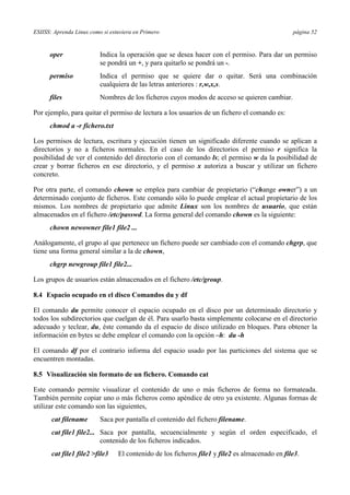 ESIISS: Aprenda Linux como si estuviera en Primero página 52
oper Indica la operación que se desea hacer con el permiso. Para dar un permiso
se pondrá un +, y para quitarlo se pondrá un -.
permiso Indica el permiso que se quiere dar o quitar. Será una combinación
cualquiera de las letras anteriores : r,w,x,s.
files Nombres de los ficheros cuyos modos de acceso se quieren cambiar.
Por ejemplo, para quitar el permiso de lectura a los usuarios de un fichero el comando es:
chmod a -r fichero.txt
Los permisos de lectura, escritura y ejecución tienen un significado diferente cuando se aplican a
directorios y no a ficheros normales. En el caso de los directorios el permiso r significa la
posibilidad de ver el contenido del directorio con el comando ls; el permiso w da la posibilidad de
crear y borrar ficheros en ese directorio, y el permiso x autoriza a buscar y utilizar un fichero
concreto.
Por otra parte, el comando chown se emplea para cambiar de propietario (“change owner”) a un
determinado conjunto de ficheros. Este comando sólo lo puede emplear el actual propietario de los
mismos. Los nombres de propietario que admite Linux son los nombres de usuario, que están
almacenados en el fichero /etc/passwd. La forma general del comando chown es la siguiente:
chown newowner file1 file2 ...
Análogamente, el grupo al que pertenece un fichero puede ser cambiado con el comando chgrp, que
tiene una forma general similar a la de chown,
chgrp newgroup file1 file2...
Los grupos de usuarios están almacenados en el fichero /etc/group.
8.4 Espacio ocupado en el disco Comandos du y df
El comando du permite conocer el espacio ocupado en el disco por un determinado directorio y
todos los subdirectorios que cuelgan de él. Para usarlo basta simplemente colocarse en el directorio
adecuado y teclear, du, éste comando da el espacio de disco utilizado en bloques. Para obtener la
información en bytes se debe emplear el comando con la opción –h: du -h
El comando df por el contrario informa del espacio usado por las particiones del sistema que se
encuentren montadas.
8.5 Visualización sin formato de un fichero. Comando cat
Este comando permite visualizar el contenido de uno o más ficheros de forma no formateada.
También permite copiar uno o más ficheros como apéndice de otro ya existente. Algunas formas de
utilizar este comando son las siguientes,
cat filename Saca por pantalla el contenido del fichero filename.
cat file1 file2... Saca por pantalla, secuencialmente y según el orden especificado, el
contenido de los ficheros indicados.
cat file1 file2 >file3 El contenido de los ficheros file1 y file2 es almacenado en file3.
 