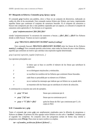ESIISS: Aprenda Linux como si estuviera en Primero página 54
8.9 Búsqueda en ficheros. Comandos grep, fgrep y egrep
El comando grep localiza una palabra, clave o frase en un conjunto de directorios, indicando en
cuáles de ellos la ha encontrado. Este comando rastrea fichero por fichero, por turno, imprimiendo
aquellas líneas que contienen el conjunto de caracteres buscado. Si el conjunto de caracteres a
buscar está compuesto por dos o más palabras separadas por un espacio, se colocará el conjunto de
caracteres entre apóstrofes ('). Su formato es el siguiente:
grep 'conjuntocaracteres' file1 file2 file3
siendo 'conjuntocaracteres' la secuencia de caracteres a buscar, y file1, file2, y file31 los ficheros
donde se debe buscar. Veamos un nuevo ejemplo:
grep 'TRIANGULARIZACION MATRIZ' matrix.f scaling.f
Este comando buscará TRIANGULARIZACION MATRIZ entre las líneas de los ficheros
matrix.f y scaling.f. Este comando permite seleccionar, entre todas las líneas de uno o más ficheros,
aquellas que contienen un motivo que satisface una expresión regular determinada.
grep [-opcion] expresión_regular [referencia...]
Las opciones principales son:
c lo único que se hace es escribir el número de las líneas que satisfacen la
condición.
i no se distinguen mayúsculas y minúsculas.
l se escriben los nombres de los ficheros que contienen líneas buscadas.
n cada línea es precedida por su número en el fichero.
s no se vuelcan los mensajes que indican que un fichero no se puede abrir.
v se muestran sólo las líneas que no satisfacen el criterio de selección.
A continuación se muestra una serie de ejemplos.
•= grep ‘ˆd’ text líneas que comienzan por d.
•= grep ‘ˆ[ˆd]’ text líneas que no comienzan por d.
•= grep -v ‘ˆC’ file1 > file2 quita las líneas de file1 que comienzan por C y lo
copia en file2.
8.10 Comandos tar y gzip
Tanto el comando tar como gzip son ampliamente empleados para la difusión de programas y
ficheros en Linux. El primero de ellos agrupa varios ficheros en uno solo o “archivo”, mientras que
el segundo los comprime. En conjunto estos dos programas actúan de forma muy similar a
programas como Winzip. Para crear un nuevo archivo se emplea:
tar –cvf nombre_archivo.tar fichero1 fichero2 …
 